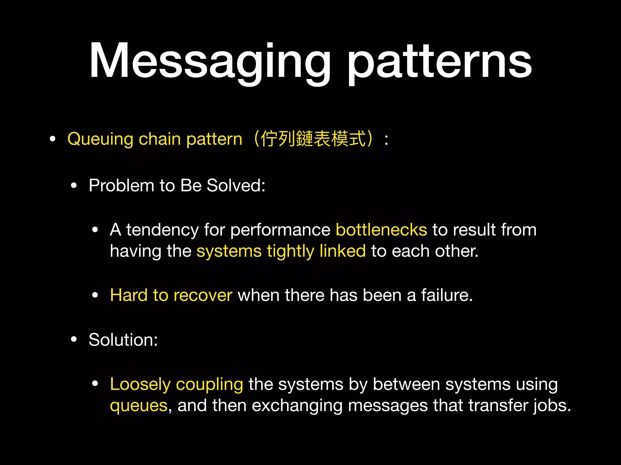 Messaging patterns
• Queuing chain pattern（佇列列鏈表模式）:

• Problem to Be Solved:

• A tendency for performance bottlenecks to result from
having the systems tightly linked to each other.

• Hard to recover when there has been a failure.

• Solution:

• Loosely coupling the systems by between systems using
queues, and then exchanging messages that transfer jobs.
 