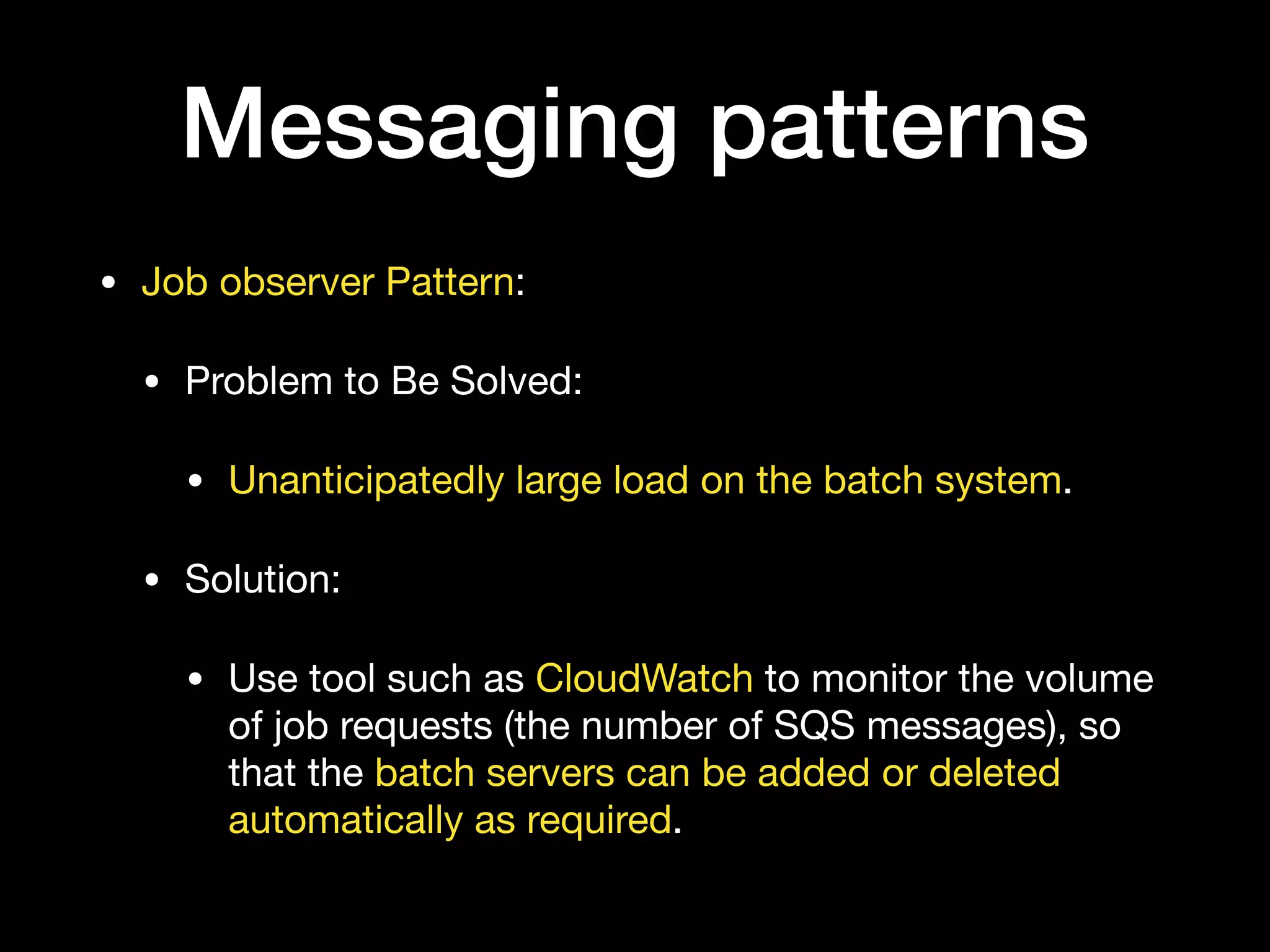 Messaging patterns
• Job observer Pattern:

• Problem to Be Solved:

• Unanticipatedly large load on the batch system.

• Solution:

• Use tool such as CloudWatch to monitor the volume
of job requests (the number of SQS messages), so
that the batch servers can be added or deleted
automatically as required.
 