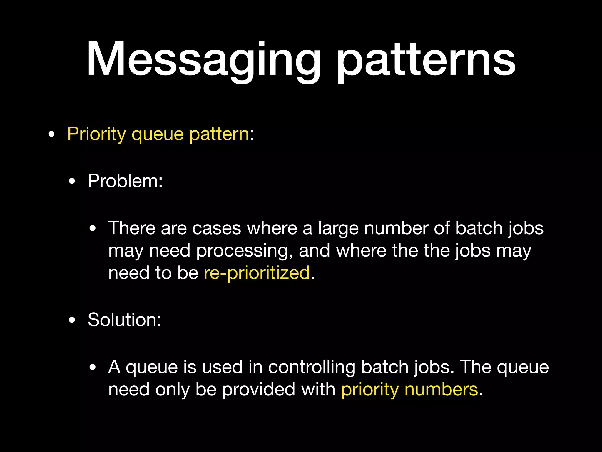 Messaging patterns
• Priority queue pattern:

• Problem:

• There are cases where a large number of batch jobs
may need processing, and where the the jobs may
need to be re-prioritized.

• Solution:

• A queue is used in controlling batch jobs. The queue
need only be provided with priority numbers. 
 