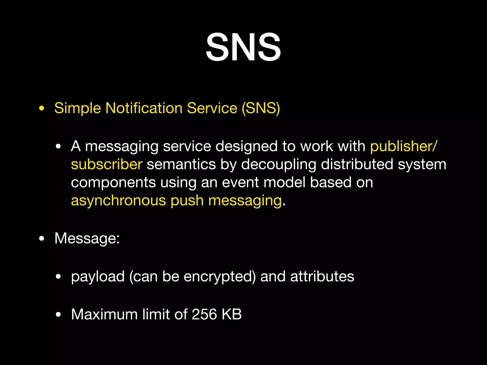 SNS
• Simple Notiﬁcation Service (SNS) 

• A messaging service designed to work with publisher/
subscriber semantics by decoupling distributed system
components using an event model based on
asynchronous push messaging.

• Message:

• payload (can be encrypted) and attributes 

• Maximum limit of 256 KB
 