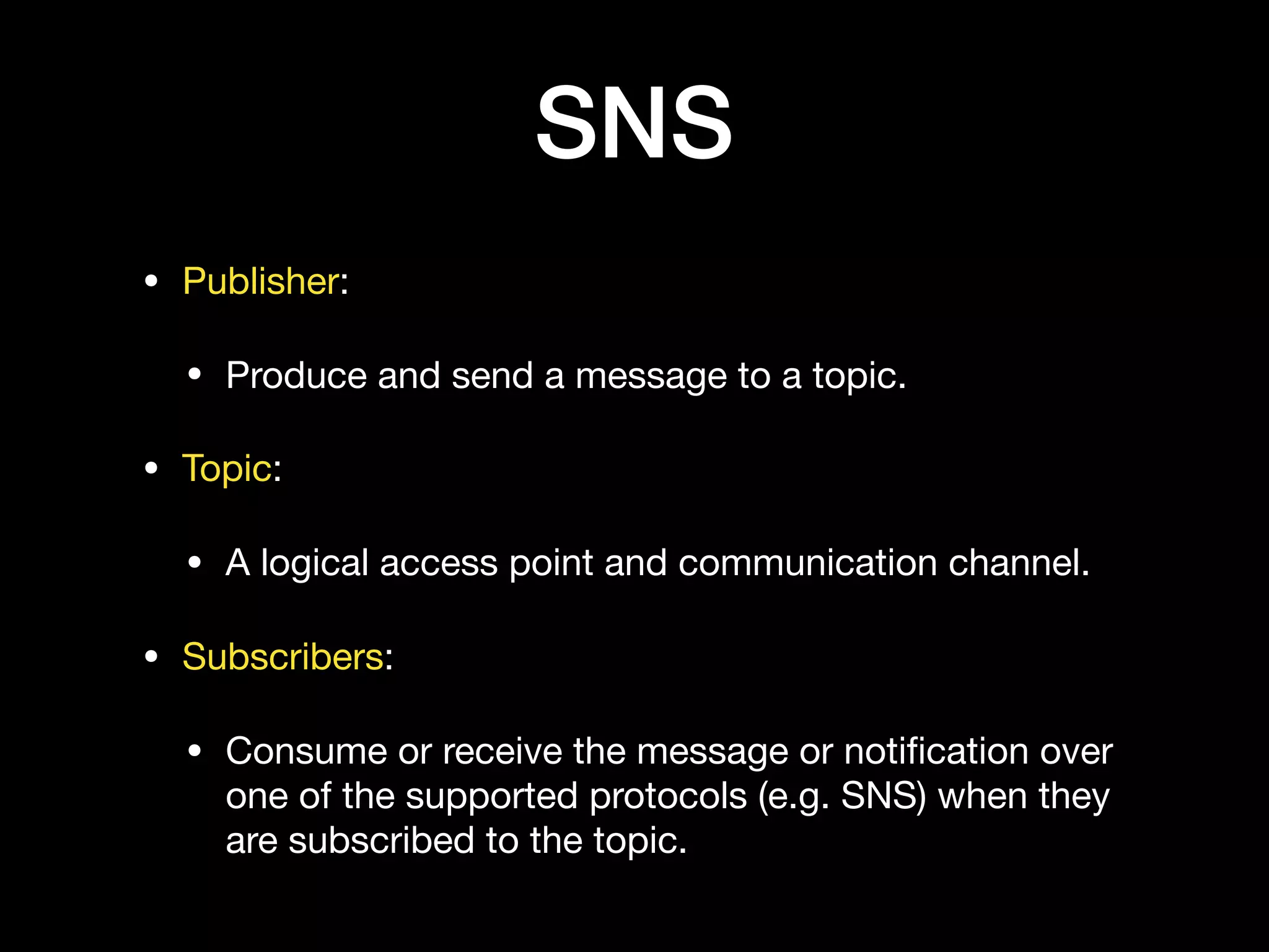 SNS
• Publisher:

• Produce and send a message to a topic.

• Topic:

• A logical access point and communication channel.

• Subscribers:

• Consume or receive the message or notiﬁcation over
one of the supported protocols (e.g. SNS) when they
are subscribed to the topic.
 