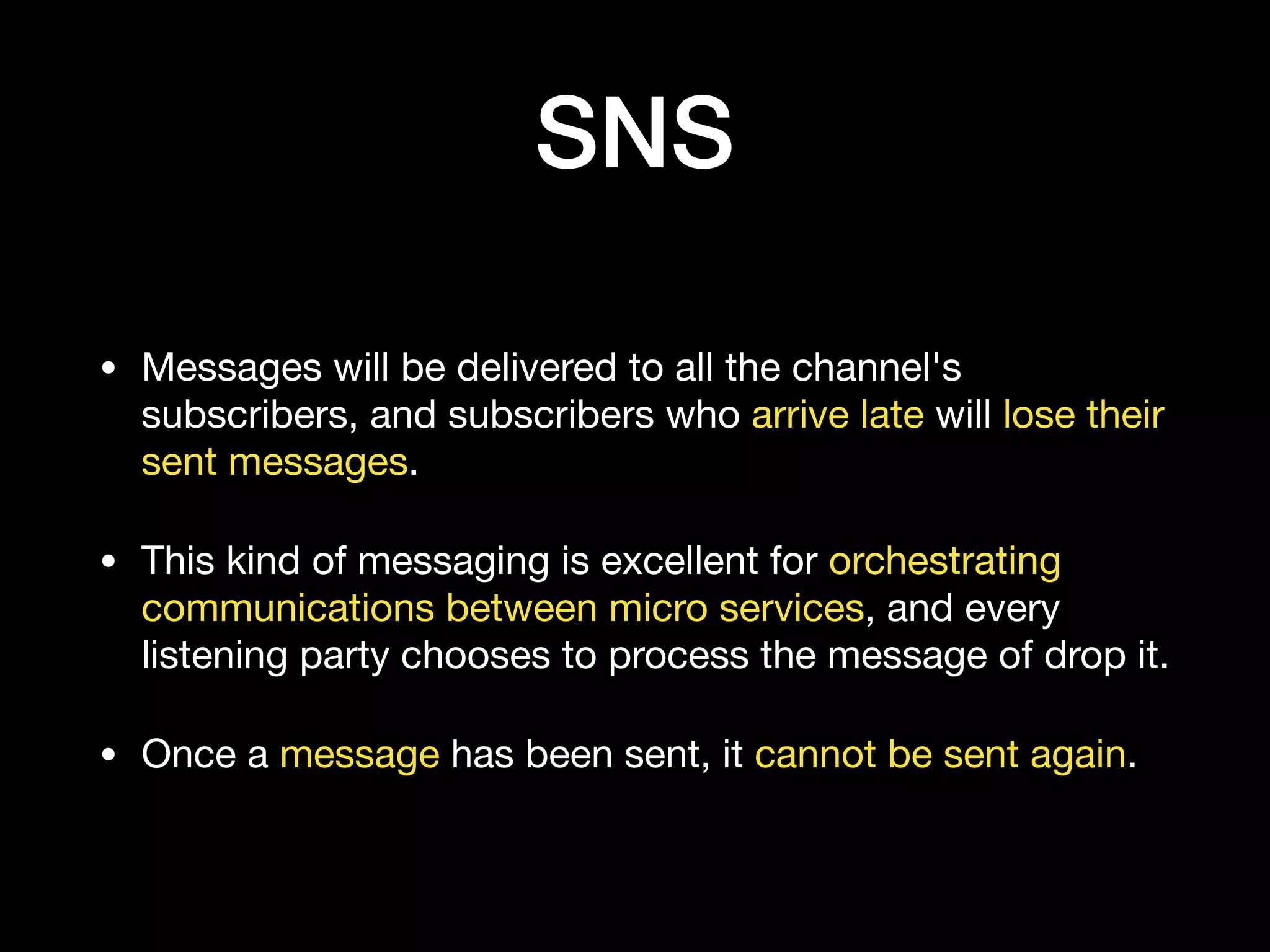 SNS
• Messages will be delivered to all the channel's
subscribers, and subscribers who arrive late will lose their
sent messages.

• This kind of messaging is excellent for orchestrating
communications between micro services, and every
listening party chooses to process the message of drop it.

• Once a message has been sent, it cannot be sent again.
 