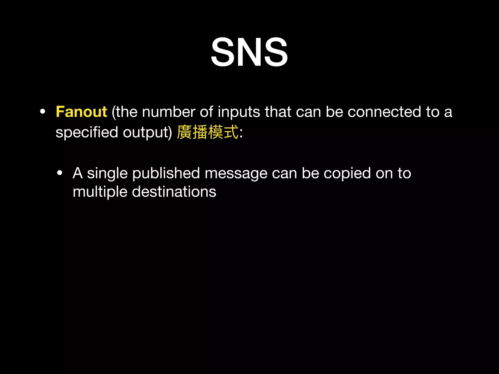 SNS
• Fanout (the number of inputs that can be connected to a
speciﬁed output) 廣播模式:

• A single published message can be copied on to
multiple destinations
 
