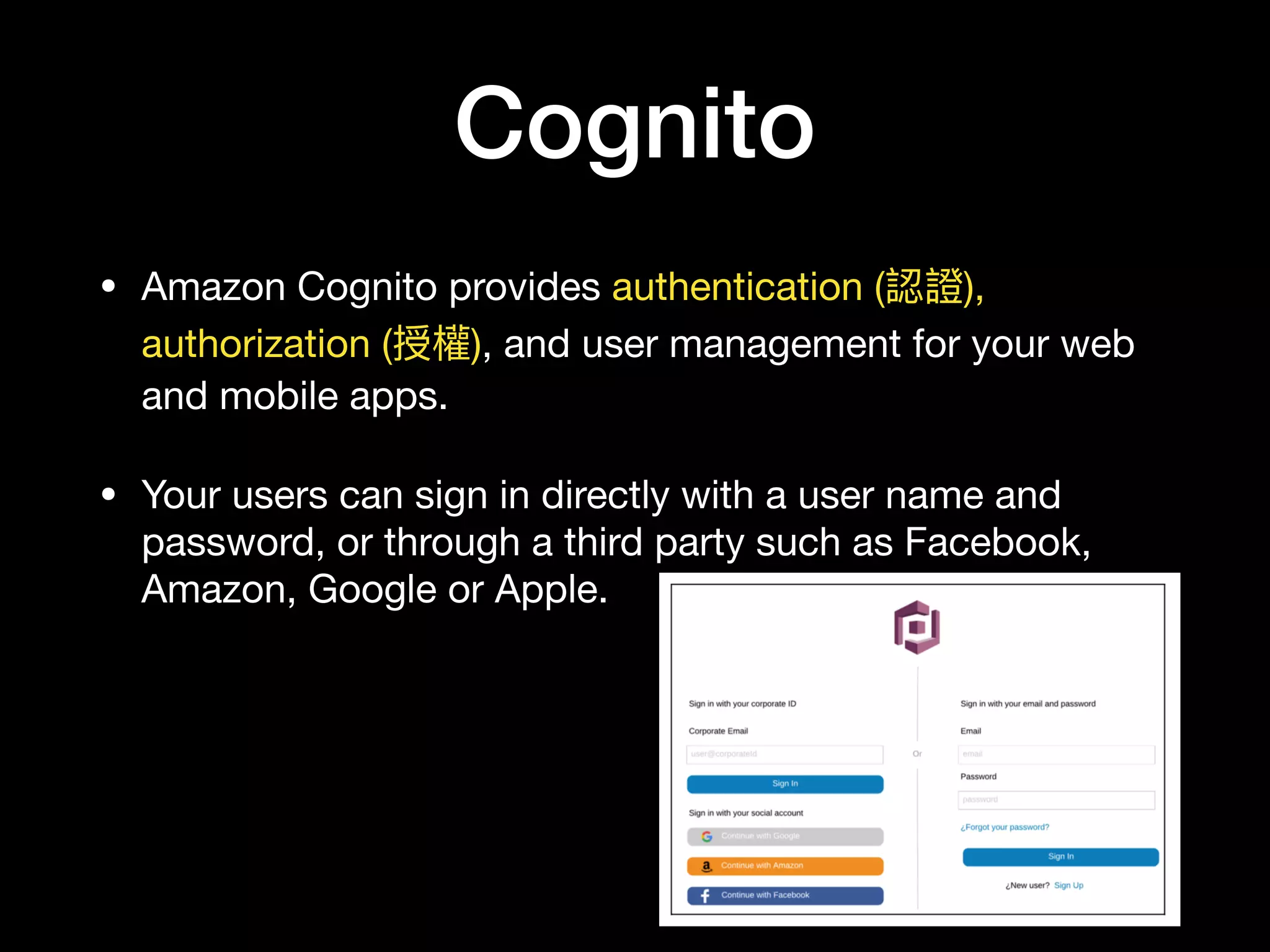 Cognito
• Amazon Cognito provides authentication (認證),
authorization (授權), and user management for your web
and mobile apps.

• Your users can sign in directly with a user name and
password, or through a third party such as Facebook,
Amazon, Google or Apple.
 