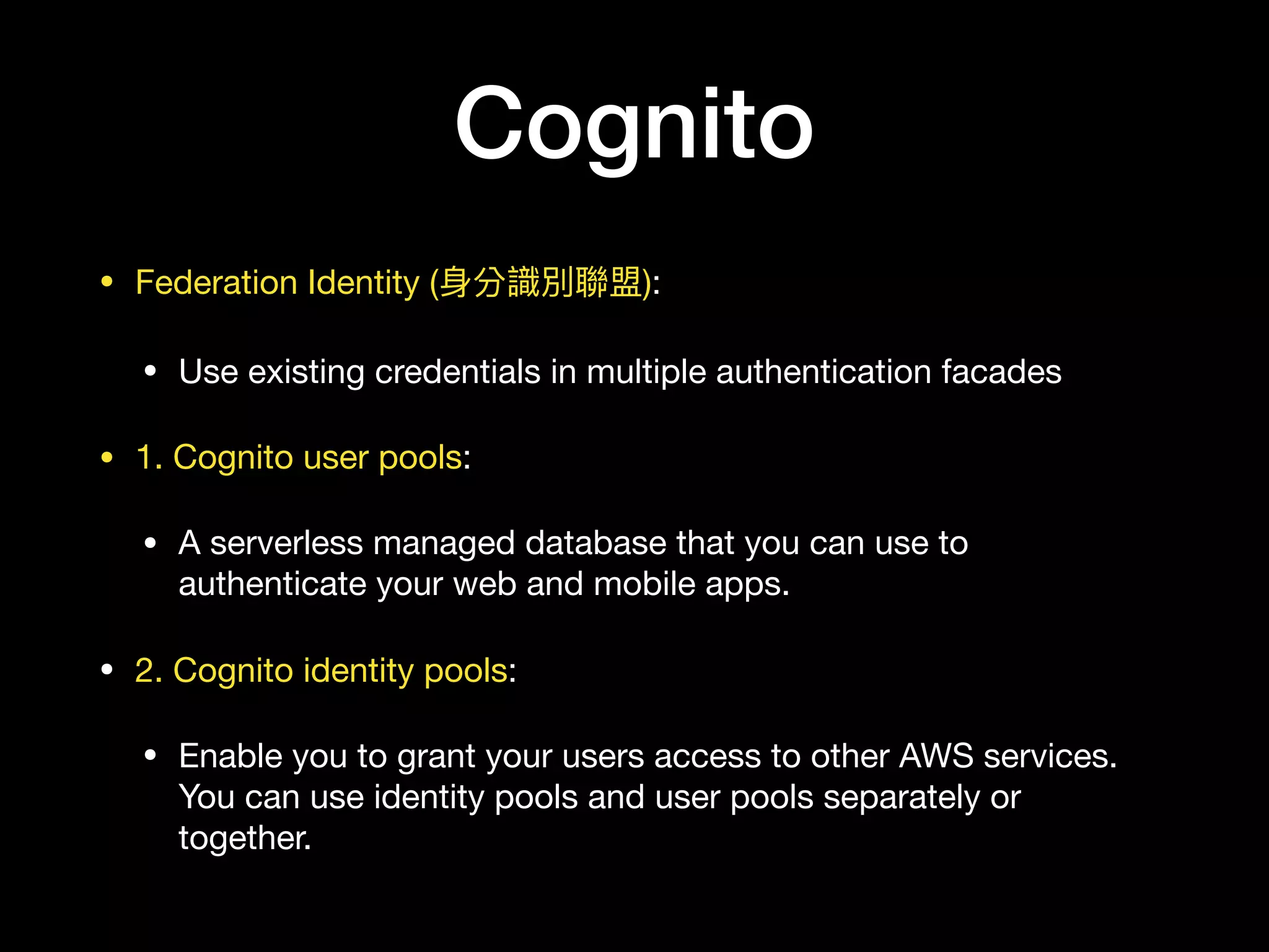 Cognito
• Federation Identity (⾝身分識別聯聯盟):

• Use existing credentials in multiple authentication facades

• 1. Cognito user pools:

• A serverless managed database that you can use to
authenticate your web and mobile apps.

• 2. Cognito identity pools:

• Enable you to grant your users access to other AWS services.
You can use identity pools and user pools separately or
together.
 