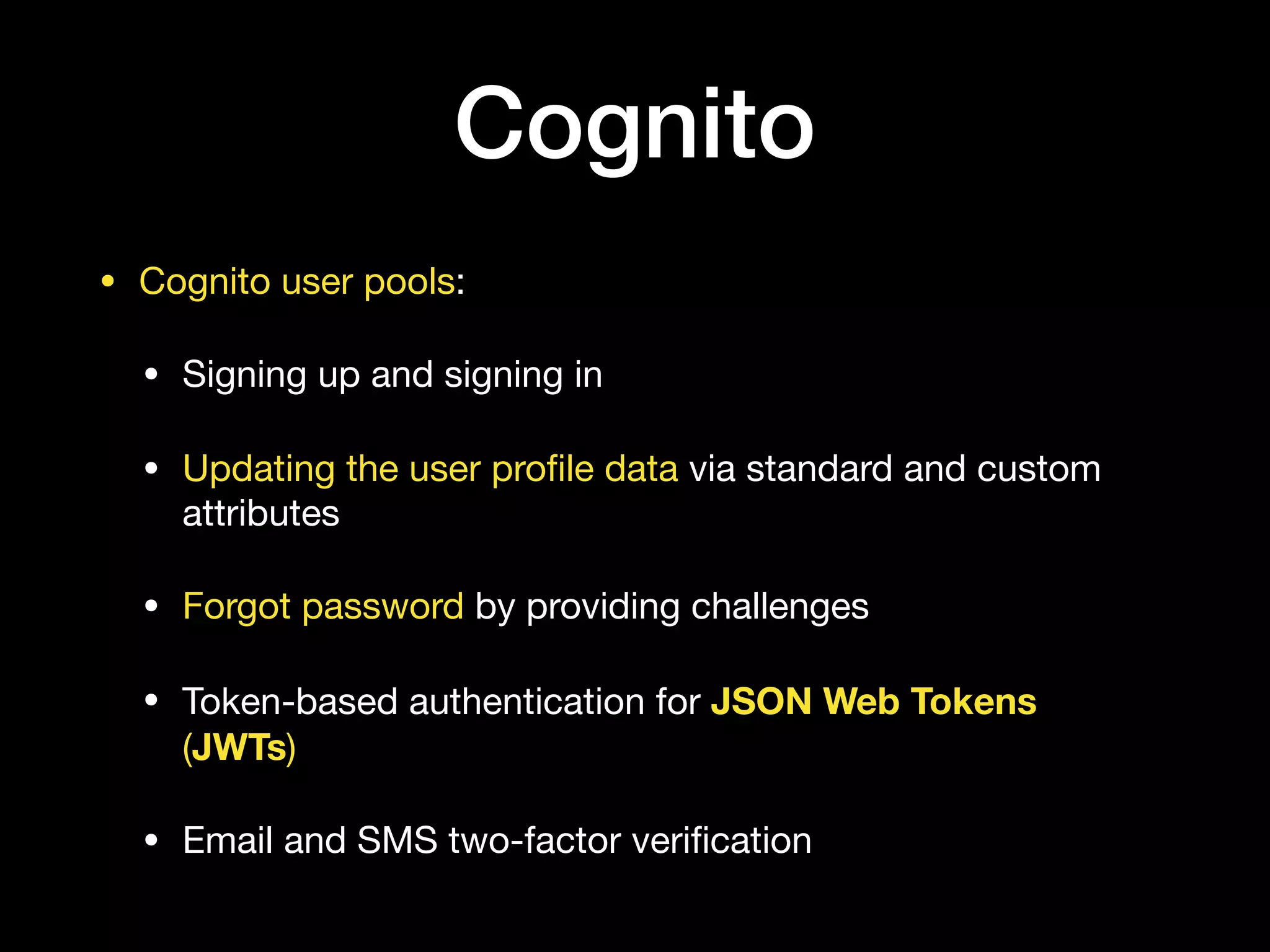 Cognito
• Cognito user pools:

• Signing up and signing in

• Updating the user proﬁle data via standard and custom
attributes

• Forgot password by providing challenges

• Token-based authentication for JSON Web Tokens
(JWTs)

• Email and SMS two-factor veriﬁcation
 