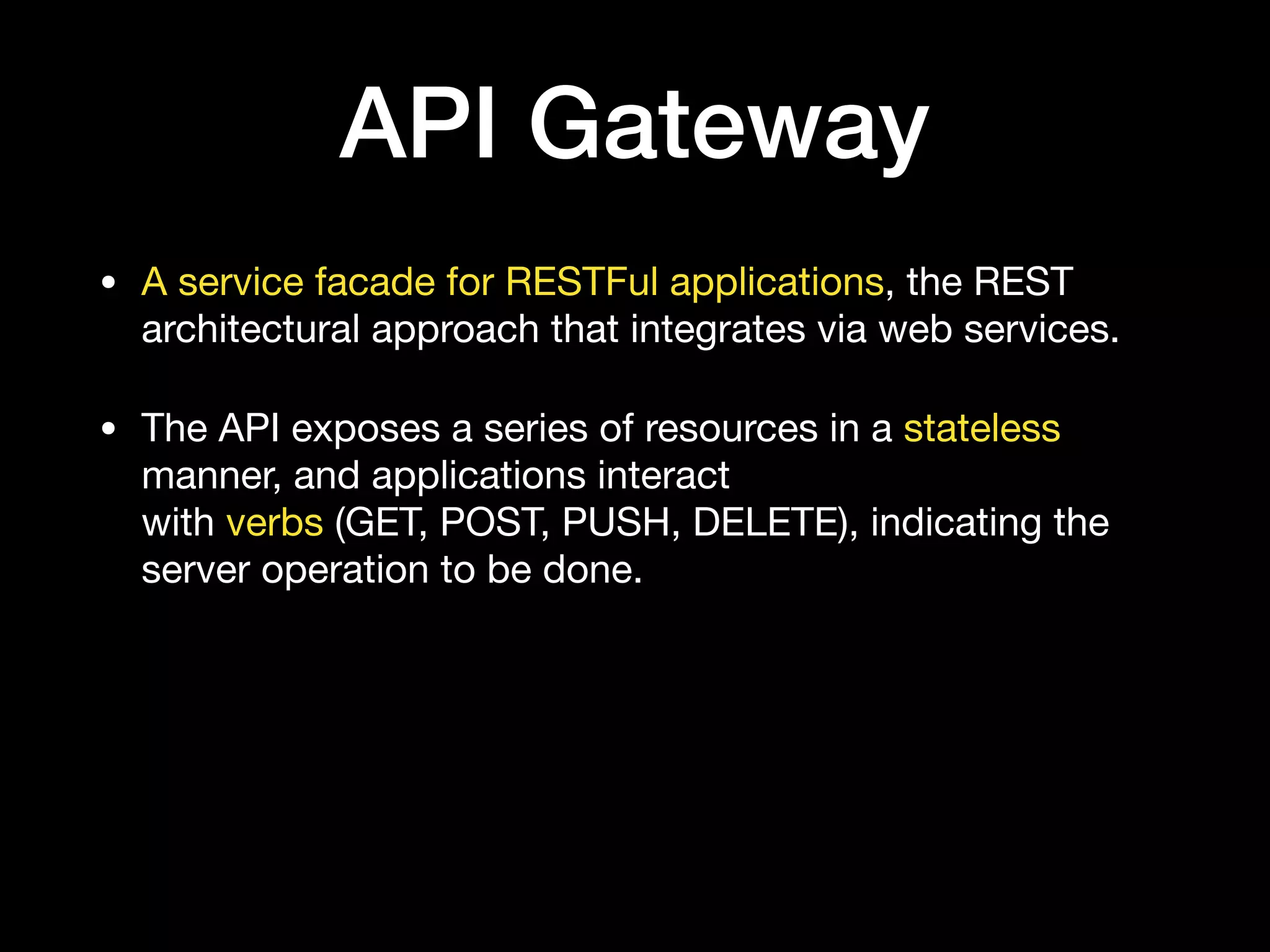 API Gateway
• A service facade for RESTFul applications, the REST
architectural approach that integrates via web services.

• The API exposes a series of resources in a stateless
manner, and applications interact 
with verbs (GET, POST, PUSH, DELETE), indicating the
server operation to be done.
 