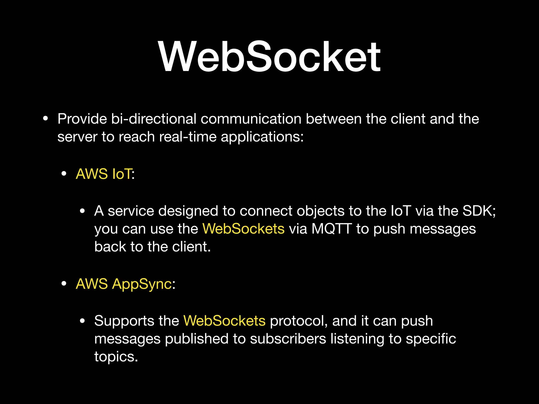 WebSocket
• Provide bi-directional communication between the client and the
server to reach real-time applications:

• AWS IoT:

• A service designed to connect objects to the IoT via the SDK;
you can use the WebSockets via MQTT to push messages
back to the client.

• AWS AppSync:

• Supports the WebSockets protocol, and it can push
messages published to subscribers listening to speciﬁc
topics.
 