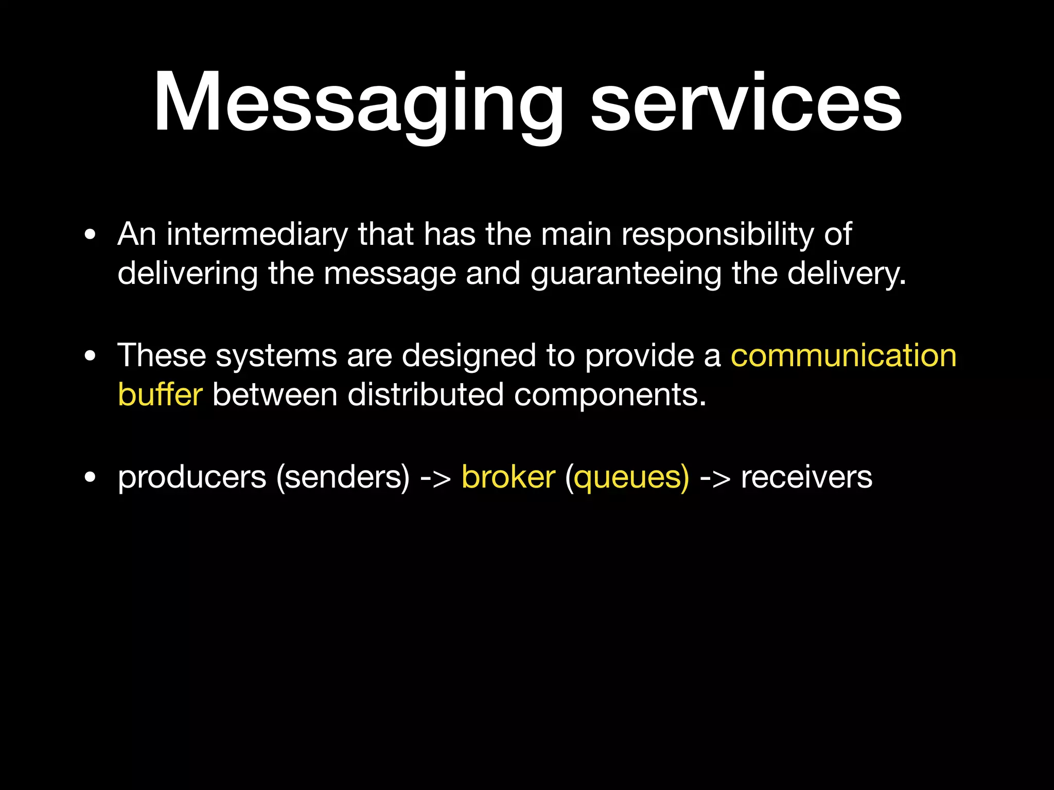 Messaging services
• An intermediary that has the main responsibility of
delivering the message and guaranteeing the delivery.

• These systems are designed to provide a communication
buﬀer between distributed components.

• producers (senders) -> broker (queues) -> receivers
 