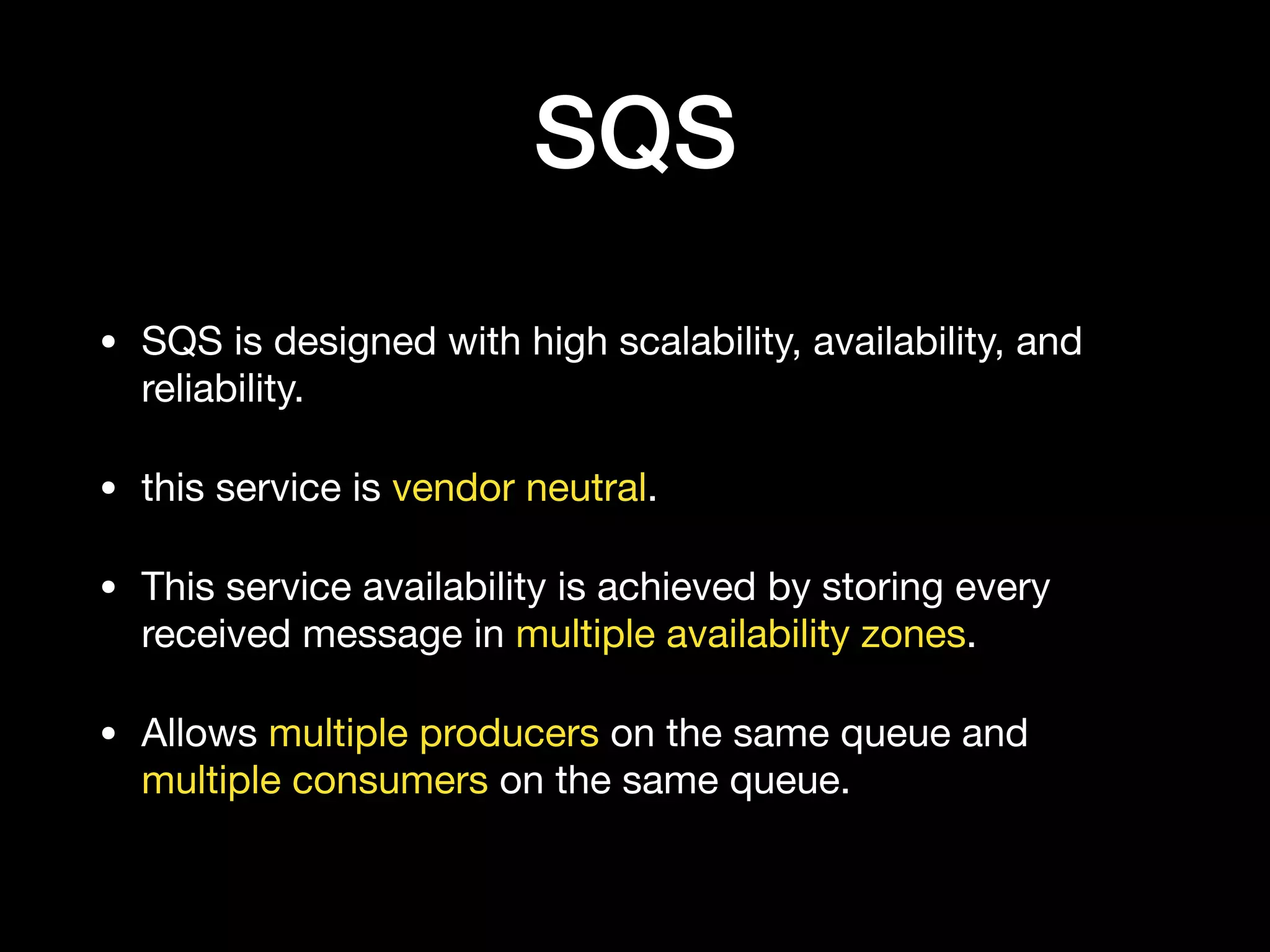 SQS
• SQS is designed with high scalability, availability, and
reliability.

• this service is vendor neutral.

• This service availability is achieved by storing every
received message in multiple availability zones.

• Allows multiple producers on the same queue and
multiple consumers on the same queue.
 