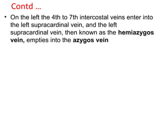 Contd …
• On the left the 4th to 7th intercostal veins enter into
the left supracardinal vein, and the left
supracardinal vein, then known as the hemiazygos
vein, empties into the azygos vein
 