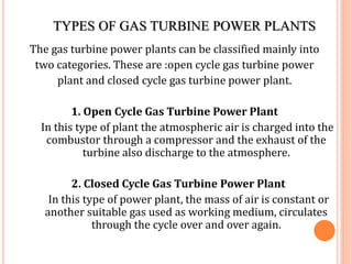 TYPES OF GAS TURBINE POWER PLANTS
The gas turbine power plants can be classified mainly into
two categories. These are :open cycle gas turbine power
plant and closed cycle gas turbine power plant.
1. Open Cycle Gas Turbine Power Plant
In this type of plant the atmospheric air is charged into the
combustor through a compressor and the exhaust of the
turbine also discharge to the atmosphere.
2. Closed Cycle Gas Turbine Power Plant
In this type of power plant, the mass of air is constant or
another suitable gas used as working medium, circulates
through the cycle over and over again.
 