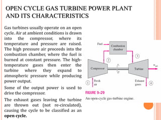 OPEN CYCLE GAS TURBINE POWER PLANT
AND ITS CHARACTERISTICS
Gas turbines usually operate on an open
cycle. Air at ambient conditions is drawn
into the compressor, where its
temperature and pressure are raised.
The high pressure air proceeds into the
combustion chamber, where the fuel is
burned at constant pressure. The high-
temperature gases then enter the
turbine where they expand to
atmospheric pressure while producing
power output.
Some of the output power is used to
drive the compressor.
The exhaust gases leaving the turbine
are thrown out (not re-circulated),
causing the cycle to be classified as an
open cycle.
 
