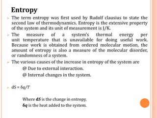 Entropy
 The term entropy was first used by Rudolf clausius to state the
second law of thermodynamics. Entropy is the extensive property
of the system and its unit of measurement is J/K.
 The measure of a system’s thermal energy per
unit temperature that is unavailable for doing useful work.
Because work is obtained from ordered molecular motion, the
amount of entropy is also a measure of the molecular disorder,
or randomness of a system.
 The various causes of the increase in entropy of the system are
@ Due to external interaction.
@ Internal changes in the system.
 dS = δq/T
Where dS is the change in entropy,
δq is the heat added to the system.
 