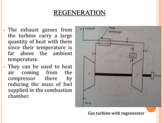 REGENERATION
 The exhaust gasses from
the turbine carry a large
quantity of heat with them
since their temperature is
far above the ambient
temperature.
 They can be used to heat
air coming from the
compressor there by
reducing the mass of fuel
supplied in the combustion
chamber.
Gas turbine with regenerator
 