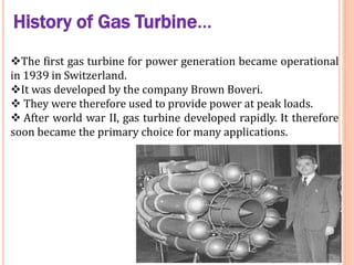 History of Gas Turbine…
The first gas turbine for power generation became operational
in 1939 in Switzerland.
It was developed by the company Brown Boveri.
 They were therefore used to provide power at peak loads.
 After world war II, gas turbine developed rapidly. It therefore
soon became the primary choice for many applications.
 