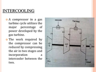 INTERCOOLING
 A compressor in a gas
turbine cycle utilizes the
major percentage of
power developed by the
gas turbine.
 The work required by
the compressor can be
reduced by compressing
the air in two stages and
incorporation a
intercooler between the
two.
 