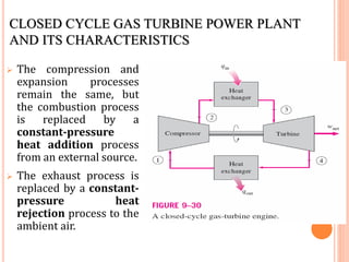 CLOSED CYCLE GAS TURBINE POWER PLANT
AND ITS CHARACTERISTICS
 The compression and
expansion processes
remain the same, but
the combustion process
is replaced by a
constant-pressure
heat addition process
from an external source.
 The exhaust process is
replaced by a constant-
pressure heat
rejection process to the
ambient air.
 