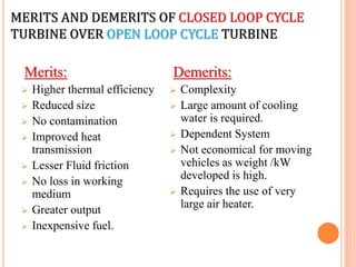 MERITS AND DEMERITS OF CLOSED LOOP CYCLE
TURBINE OVER OPEN LOOP CYCLE TURBINE
Merits:
 Higher thermal efficiency
 Reduced size
 No contamination
 Improved heat
transmission
 Lesser Fluid friction
 No loss in working
medium
 Greater output
 Inexpensive fuel.
Demerits:
 Complexity
 Large amount of cooling
water is required.
 Dependent System
 Not economical for moving
vehicles as weight /kW
developed is high.
 Requires the use of very
large air heater.
 