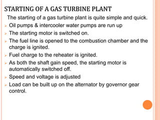STARTING OF A GAS TURBINE PLANT
The starting of a gas turbine plant is quite simple and quick.
 Oil pumps & intercooler water pumps are run up
 The starting motor is switched on.
 The fuel line is opened to the combustion chamber and the
charge is ignited.
 Fuel charge to the reheater is ignited.
 As both the shaft gain speed, the starting motor is
automatically switched off.
 Speed and voltage is adjusted
 Load can be built up on the alternator by governor gear
control.
 
