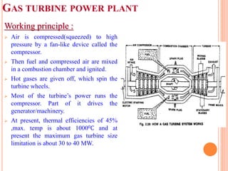 GAS TURBINE POWER PLANT
Working principle :
 Air is compressed(squeezed) to high
pressure by a fan-like device called the
compressor.
 Then fuel and compressed air are mixed
in a combustion chamber and ignited.
 Hot gases are given off, which spin the
turbine wheels.
 Most of the turbine’s power runs the
compressor. Part of it drives the
generator/machinery.
 At present, thermal efficiencies of 45%
,max. temp is about 10000C and at
present the maximum gas turbine size
limitation is about 30 to 40 MW.
 