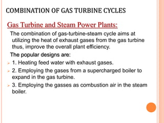 COMBINATION OF GAS TURBINE CYCLES
Gas Turbine and Steam Power Plants:
The combination of gas-turbine-steam cycle aims at
utilizing the heat of exhaust gases from the gas turbine
thus, improve the overall plant efficiency.
The popular designs are:
 1. Heating feed water with exhaust gases.
 2. Employing the gases from a supercharged boiler to
expand in the gas turbine.
 3. Employing the gasses as combustion air in the steam
boiler.
 