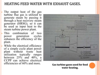 HEATING FEED WATER WITH EXHAUST GASES.
 The output heat of the gas
turbine flue gas is utilized to
generate steam by passing it
through a heat recovery steam
generator (HRSG), so it can
be used as input heat to the
steam turbine power plant.
 This combination of two
power generation cycles
enhances the efficiency of the
plant.
 While the electrical efficiency
of a simple cycle plant power
plant without waste heat
utilization typically ranges
between 25% and 40%, a
CCPP can achieve electrical
efficiencies of 60% and more. Gas turbine gases used for feed
water heating.
 