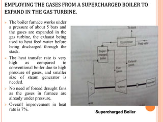 EMPLOYING THE GASES FROM A SUPERCHARGED BOILER TO
EXPAND IN THE GAS TURBINE.
 The boiler furnace works under
a pressure of about 5 bars and
the gases are expanded in the
gas turbine, the exhaust being
used to heat feed water before
being discharged through the
stack.
 The heat transfer rate is very
high as compared to
conventional boiler due to high
pressure of gases, and smaller
size of steam generator is
needed.
 No need of forced draught fans
as the gases in furnace are
already under pressure.
 Overall improvement in heat
rate is 7%.
Supercharged Boiler
 