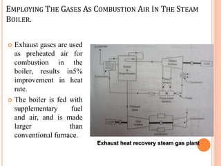 EMPLOYING THE GASES AS COMBUSTION AIR IN THE STEAM
BOILER.
 Exhaust gases are used
as preheated air for
combustion in the
boiler, results in5%
improvement in heat
rate.
 The boiler is fed with
supplementary fuel
and air, and is made
larger than
conventional furnace.
Exhaust heat recovery steam gas plant
 