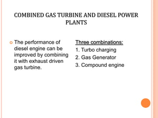 COMBINED GAS TURBINE AND DIESEL POWER
PLANTS
 The performance of
diesel engine can be
improved by combining
it with exhaust driven
gas turbine.
Three combinations:
1. Turbo charging
2. Gas Generator
3. Compound engine
 