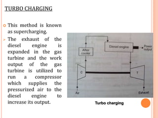 TURBO CHARGING
 This method is known
as supercharging.
 The exhaust of the
diesel engine is
expanded in the gas
turbine and the work
output of the gas
turbine is utilized to
run a compressor
which supplies the
pressurized air to the
diesel engine to
increase its output. Turbo charging
 