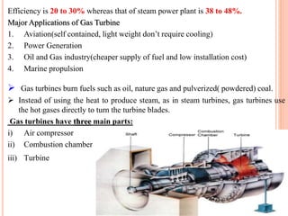 Efficiency is 20 to 30% whereas that of steam power plant is 38 to 48%.
Major Applications of Gas Turbine
1. Aviation(self contained, light weight don’t require cooling)
2. Power Generation
3. Oil and Gas industry(cheaper supply of fuel and low installation cost)
4. Marine propulsion
 Gas turbines burn fuels such as oil, nature gas and pulverized( powdered) coal.
 Instead of using the heat to produce steam, as in steam turbines, gas turbines use
the hot gases directly to turn the turbine blades.
Gas turbines have three main parts:
i) Air compressor
ii) Combustion chamber
iii) Turbine
 