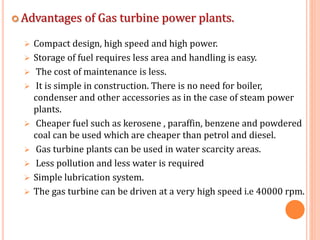  Advantages of Gas turbine power plants.
 Compact design, high speed and high power.
 Storage of fuel requires less area and handling is easy.
 The cost of maintenance is less.
 It is simple in construction. There is no need for boiler,
condenser and other accessories as in the case of steam power
plants.
 Cheaper fuel such as kerosene , paraffin, benzene and powdered
coal can be used which are cheaper than petrol and diesel.
 Gas turbine plants can be used in water scarcity areas.
 Less pollution and less water is required
 Simple lubrication system.
 The gas turbine can be driven at a very high speed i.e 40000 rpm.
 