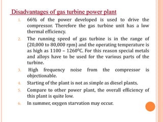 Disadvantages of gas turbine power plant
1. 66% of the power developed is used to drive the
compressor. Therefore the gas turbine unit has a low
thermal efficiency.
2. The running speed of gas turbine is in the range of
(20,000 to 80,000 rpm) and the operating temperature is
as high as 1100 – 12600C. For this reason special metals
and alloys have to be used for the various parts of the
turbine.
3. High frequency noise from the compressor is
objectionable.
4. Starting of the plant is not as simple as diesel plants.
5. Compare to other power plant, the overall efficiency of
this plant is quite low.
6. In summer, oxygen starvation may occur.
 