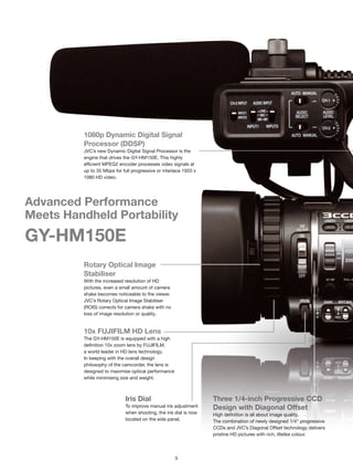 1080p Dynamic Digital Signal
         Processor (DDSP)
         JVC’s new Dynamic Digital Signal Processor is the
         engine that drives the GY-HM150E. This highly
         efficient MPEG2 encoder processes video signals at
         up to 35 Mbps for full progressive or interlace 1920 x
         1080 HD video.




Advanced Performance
Meets Handheld Portability
GY-HM150E
         Rotary Optical Image
         Stabiliser
         With the increased resolution of HD
         pictures, even a small amount of camera
         shake becomes noticeable to the viewer.
         JVC’s Rotary Optical Image Stabiliser
         (ROIS) corrects for camera shake with no
         loss of image resolution or quality.


         10x FUJIFILM HD Lens
         The GY-HM150E is equipped with a high
         definition 10x zoom lens by FUJIFILM,
         a world leader in HD lens technology.
         In keeping with the overall design
         philosophy of the camcorder, the lens is
         designed to maximise optical performance
         while minimising size and weight.



                             Iris Dial                             Three 1/4-inch Progressive CCD
                             To improve manual iris adjustment     Design with Diagonal Offset                          D
                             when shooting, the iris dial is now   High definition is all about image quality.          R
                             located on the side panel.            The combination of newly designed 1/4" progressive   Th
                                                                   CCDs and JVC’s Diagonal Offset technology delivers   si
                                                                   pristine HD pictures with rich, lifelike colour.     se




                                                    3
 