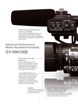 1080p Dynamic Digital Signal
         Processor (DDSP)
         JVC’s new Dynamic Digital Signal Processor is the
         engine that drives the GY-HM150E. This highly
         efficient MPEG2 encoder processes video signals at
         up to 35 Mbps for full progressive or interlace 1920 x
         1080 HD video.




Advanced Performance
Meets Handheld Portability
GY-HM150E
         Rotary Optical Image
         Stabiliser
         With the increased resolution of HD
         pictures, even a small amount of camera
         shake becomes noticeable to the viewer.
         JVC’s Rotary Optical Image Stabiliser
         (ROIS) corrects for camera shake with no
         loss of image resolution or quality.


         10x FUJIFILM HD Lens
         The GY-HM150E is equipped with a high
         definition 10x zoom lens by FUJIFILM,
         a world leader in HD lens technology.
         In keeping with the overall design
         philosophy of the camcorder, the lens is
         designed to maximise optical performance
         while minimising size and weight.



                             Iris Dial                             Three 1/4-inch Progressive CCD
                             To improve manual iris adjustment     Design with Diagonal Offset                          D
                             when shooting, the iris dial is now   High definition is all about image quality.          R
                             located on the side panel.            The combination of newly designed 1/4" progressive   Th
                                                                   CCDs and JVC’s Diagonal Offset technology delivers   si
                                                                   pristine HD pictures with rich, lifelike colour.     se




                                                    3
 