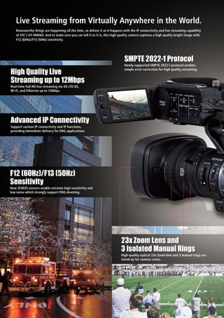 Live Streaming from Virtually Anywhere in the World.
Newsworthy things are happening all the time, so deliver it as it happens with the IP connectivity and live streaming capability
of JVC’s GY-HM660. And to make sure you can tell it as it is, this high quality camera captures a high quality bright image with
F12 (60Hz)/F13 (50Hz) sensitivity.
Real-time Full HD live streaming via 4G LTE/3G,
Wi-Fi, and Ethernet up to 12Mbps.
High Quality Live
Streaming up to 12Mbps
New 3CMOS sensors enable extreme high sensitivity and
low noise which strongly support ENG shooting.
F12 (60Hz)/F13 (50Hz)
Sensitivity
Newly supported SMPTE 2022-1 protocol enables
simple error correction for high quality streaming.
SMPTE 2022-1 Protocol
High-quality optical 23x Zoom lens and 3 manual rings are
tuned up for camera crews.
23x Zoom Lens and
3 isolated Manual Rings
Support various IP connectivity and IP functions,
providing immediate delivery for ENG applications.
Advanced IP Connectivity
 