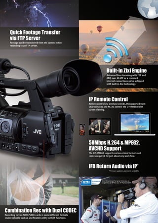 Remote control via wireless/wired LAN supported from
smart devices and PCs to control the GY-HM660 with
screen viewing.
IP Remote Control
Footage can be transferred from the camera while
recording to an FTP server.
Quick Footage Transfer
via FTP Server
Advanced live streaming with FEC and
ARQ over 4G LTE or a standard
Internet connection can be achieved
with built-in Zixi technology.
Built-in Zixi Engine
Recording to two SDHC/SDXC cards in same/different formats
enable reliable backup and flexible utility with IP functions.
Combination Rec with Dual CODEC
The GY-HM660 supports various video formats and
codecs required for just about any workflow.
50Mbps H.264 & MPEG2,
AVCHD Support
Live Streaming of original interview to
Argentina at WTCC race of Thailand 2015
IFB Return Audio via IP*
*Firmware update is planned in June 2016.
 