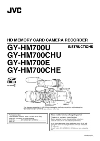HD MEMORY CARD CAMERA RECORDER

GY-HM700U                                                                                            INSTRUCTIONS

GY-HM700CHU
GY-HM700E
GY-HM700CHE



                       * The illustration shows the GY-HM700E with the supplied viewfinder, microphone and lens attached.
                       * GY-HM700CHU/GY-HM700CHE does not come with a lens.



For Customer Use:                                                    Please read the following before getting started:
Enter below the Serial No. which is located on the body.             Thank you for purchasing this JVC product.
Retain this information for future reference.
                                                                     Before operating this unit, please read the instructions
Model No.            GY-HM700U/GY-HM700CHU
                                                                     carefully to ensure the best possible performance.
Serial No.
                                                                     In this manual, each model number is described without the last letter
                                                                     (U/E) which means the shipping destination. (U: for USA and Canada,
                                                                     E: for Europe)
                                                                     Only “U”models (GY-HM700CHU/GY-HM700U) have been evaluated by
                                                                     UL.




                                                                                                                                    LST0904-001A
 
