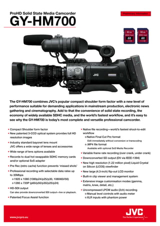 ProHD Solid State Media Camcorder                                                                  Preliminary Information



 GY-HM700




 The GY-HM700 combines JVC’s popular compact shoulder form factor with a new level of
 performance suitable for demanding applications in mainstream production, electronic news
 gathering and cinematography. Add to that the convenience of solid state recording, the
 economy of widely available SDHC media, and the world’s fastest workflow, and it’s easy to
 see why the GY-HM700 is today’s most complete and versatile professional camcorder.

• Compact Shoulder form factor                                 • Native file recording—world’s fastest shoot-to-edit
• New patented 3-CCD optical system provides full HD             workflow
  resolution images                                               • Native Final Cut Pro format
                                                                    Edit immediately without conversion or transcoding
• Industry standard bayonet lens mount
                                                                  • .MP4   file format
  JVC offers a wide range of lenses and accessories
                                                                    Available with optional SxS Media Recorder
• Wide range of lens options available
                                                               • Variable frame rate recording (over crank, under crank)
• Records to dual hot swappable SDHC memory cards              • Downconverted SD output (DV via IEEE-1394)
  and/or optional SxS adapter
                                                               • New high resolution (1.22 million pixel) Liquid Crystal
• Pre Rec (retro cache) function prevents ‘missed shots’         on Silicon (LCOS) viewfinder
• Professional recording with selectable data rates up         • New large (4.3-inch) flip-out LCD monitor
  to 35Mbps
                                                               • Built-in clip viewer and management system
    • 1920 x 1080 (1080p24/p25/p30, 1080i60/i50)
                                                               • Extensive image customisation modes (gamma,
    • 1280 x 720P (p60/p50/p30/p25/p24)
                                                                 matrix, knee, detail, etc.)
• HD-SDI output
                                                               • Uncompressed LPCM audio (2ch) recording
 Can also provide downconverted SDI output—live or playback.
                                                                  • Manual level controls with audio meter
• Patented Focus Assist function                                  • XLR inputs with phantom power




 www.jvcpro.eu
 