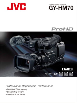 GY-HM70
Professional, Dependable Performance
HD Memory Card Camcorder
Shown with optional microphone MZ-V10
■ Dual Solid State Memory
■ Dual Battery System
■ Shoulder Form Factor
CEHM70K1302
DISTRIBUTED BY
Simulated pictures.
The values for weight and dimensions are approximate.
E.&O.E. Design and speciﬁcations subject to change without notice.
"AVCHD Progressive" and "AVCHD Progressive" logo are trademarks of Panasonic Corporation and Sony Corporation.
HDMI, the HDMI logo and High-Definition Multimedia Interface are trademarks or registered trademarks of HDMI
Licensing LLC. Dolby is a registered trademark of Dolby Laboratories.The SD, SDHC and SDXC logos are trademarks of the SD
Card Association. Product and company names mentioned here are trademarks or registered trademarks of their
respective owners.
Copyright© 2013, JVCKENWOOD Corporation
GY-HM70
Dimensions Unit: mm (inches)
Video/Audio Recording
Recording media
Recording format
Recording mode
Still Image Recording
Recording media
Recording format
Interface
Video output
Audio output
Mic input
Headphone
USB
Remote
Accessories Provided
AC adapter (AP-V20), Battery pack (BN-VF823), Composite/audio cable (RCA x 3),
USB cable, CD-ROM
SDHC/SDXC (Class 4/6/10) Card, Memory Card Slots ×2
Video HD: AVCHD/AVCHD Progressive, MPEG-4 AVC/H.264
Audio: Dolby Digital 2ch (AC3) 48kHz/16-bit, 256kbps
HD Progressive mode:1920 x 1080/60p (GY-HM70U)
/50p (GY-HM70E): Approx.28Mbps (max)
UXP mode:1920 x 1080/60i (GY-HM70U)
/50i (GY-HM70E): Approx.24Mbps
XP mode:1920 x 1080/60i (GY-HM70U)
/50i (GY-HM70E): Approx.17Mbps
SP mode:1920 x 1080/60i (GY-HM70U)
/50i (GY-HM70E): Approx.12Mbps
EP mode:1920 x 1080/60i (GY-HM70U)
/50i (GY-HM70E): Approx.5Mbps
SD SSW (16:9) mode: 720x480/60i (GY-HM70U)
720x576/50i (GY-HM70E): Approx.6Mbps
SEW (16:9) mode: 720x480/60i (GY-HM70U)
720x576/50i (GY-HM70E): Approx.3Mbps
SD/SDHC/SDXC Card
JPEG
RCA x1
HDMI Mini Connector (x.v.Color compatible) x1
RCA x2
ø 3.5mm mini jack (stereo) x1 (Plug in power)
ø 3.5mm mini jack (stereo) x1
Mini USB Type AB, USB 2.0 compliant
ø 3.5mm mini jack x1
Specifications
General
Power
Power consumption
Dimensions
Mass
Operating temperature
Storage temperature
Operating humidity
Storage humidity
Camera
Synchronizing system
Stabilizer
Lens
Zoom ratios
Focus
Filter diameter
Image sensor
Gain
Minimum illumination
Shutter speed
Iris
White balance
High-speed video recording
(for slow motion)
Continuous shooting speed
(during still image recording)
LCD display
Viewfinder
Internal microphone
DC 11V (AC adaptor), DC 7.2V (Battery)
Approx. 3.6W (when LCD monitor backlight is set to [Level 3],
1920 x 1080i mode)
227(W) x 232(H) x 476(D)mm (8-15/16" x 9-1/8" x 18-3/4")
(without battery)
Approx.3.0kg (6.7lbs) (Including one BN-VF823 battery,
SDHC card)
0˚C to 40˚C (32˚F to 104˚F)
-20˚C to 50˚C (14˚F to 122˚F)
35% to 80%
Under 85%
Internal synchronization
Optical Image Stabilization with Enhanced Advanced Image
Stabilizer
JVC HD GT LENS F1.2-2.8, f=3.76-37.6mm
35mm conversion: 29.5mm to 476mm*1
Optical 10x Dynamic 16x*2
Digital (max.) 200x
Auto/Manual
46mm (screw pitch 0.75mm)
1/2.3" 12M pixels progressive scan 1CMOS
Recording area Video 5.4M to 2.07M pixels*1
Recording area Still image (16:9) 5.4M to 2.07M pixels*2
Still image (4:3) 6.04M to 4.5M pixels*2
OFF, ON, AUTO SLOW-SHUTTER
1 lx: GAIN UP – AUTO SLOW-SHUTTER mode, Shutter Speed
1/30 (GY-HM70U) or 1/25 (GY-HM70E)
1/2 to 1/4000
F1.2-5.6
Auto, MWB, 5200K, 6000K, 3200K
300 fps (fixed) (Resolution: 720x480: GY-HM70U)
250 fps (fixed) (Resolution: 720x576: GY-HM70E)
High: Approx. 12.5 images/sec, Medium: Approx.
6.25 images/sec, Low: Approx. 2 images/sec
3.0" LCD 230K pixels, 16:9
0.24" LCOS 260K pixels, 16:9
2ch Stereo (with Zoom Microphone Function)
*1
Image Stabilizer: OFF, Dynamic Zoom: ON *2
Image Stabilizer: OFF
150(5-29/32")
227(8-15/16")
212(8-11/32")
232(9-1/8")
472 (18-19/32")
476 (18-3/4")
Optional Accessories
MZ-V10
Stereo Microphone
BN-VF823
Battery
AA-VF8
Battery Charger
■ SDHC Class 4/6/10,
SDXC recording time
(approx.)
Mode
4GB
8GB
16GB
32GB
64GB (SDXC)
128GB (SDXC)
Progressive
15 min.
35 min.
1 hr. 10 min.
2 hr. 30 min.
5 hr.
10 hr.
UXP
20 min.
40 min.
1 hr. 20 min.
2 hr. 50 min.
5 hr. 40 min.
11 hr. 30 min.
XP
30 min.
1 hr.
2 hr.
4 hr.
8 hr. 10 min.
16 hr. 20 min.
SP
40 min.
1 hr. 20 min.
2 hr. 50 min.
5 hr. 50 min.
11 hr. 30 min.
23 hr. 10 min.
EP
1 hr. 40 min.
3 hr. 30 min.
7 hr. 10 min.
14 hr. 40 min.
28 hr. 50 min.
57 hr. 50 min.
SSW
1 hr. 20 min.
2 hr. 40 min.
5 hr. 30 min.
11 hr. 20 min.
22 hr. 20 min.
44 hr. 50 min.
SEW
2 hr. 50 min.
5 hr. 40 min.
11 hr. 30 min.
23 hr. 30 min.
46 hr. 10 min.
92 hr. 40 min.
1920 x 1080p 1920 x 1080i 720 x 576iResolution
* Class 4 only corresponds with
XP, SP, EP, SSW and SEW modes.
 