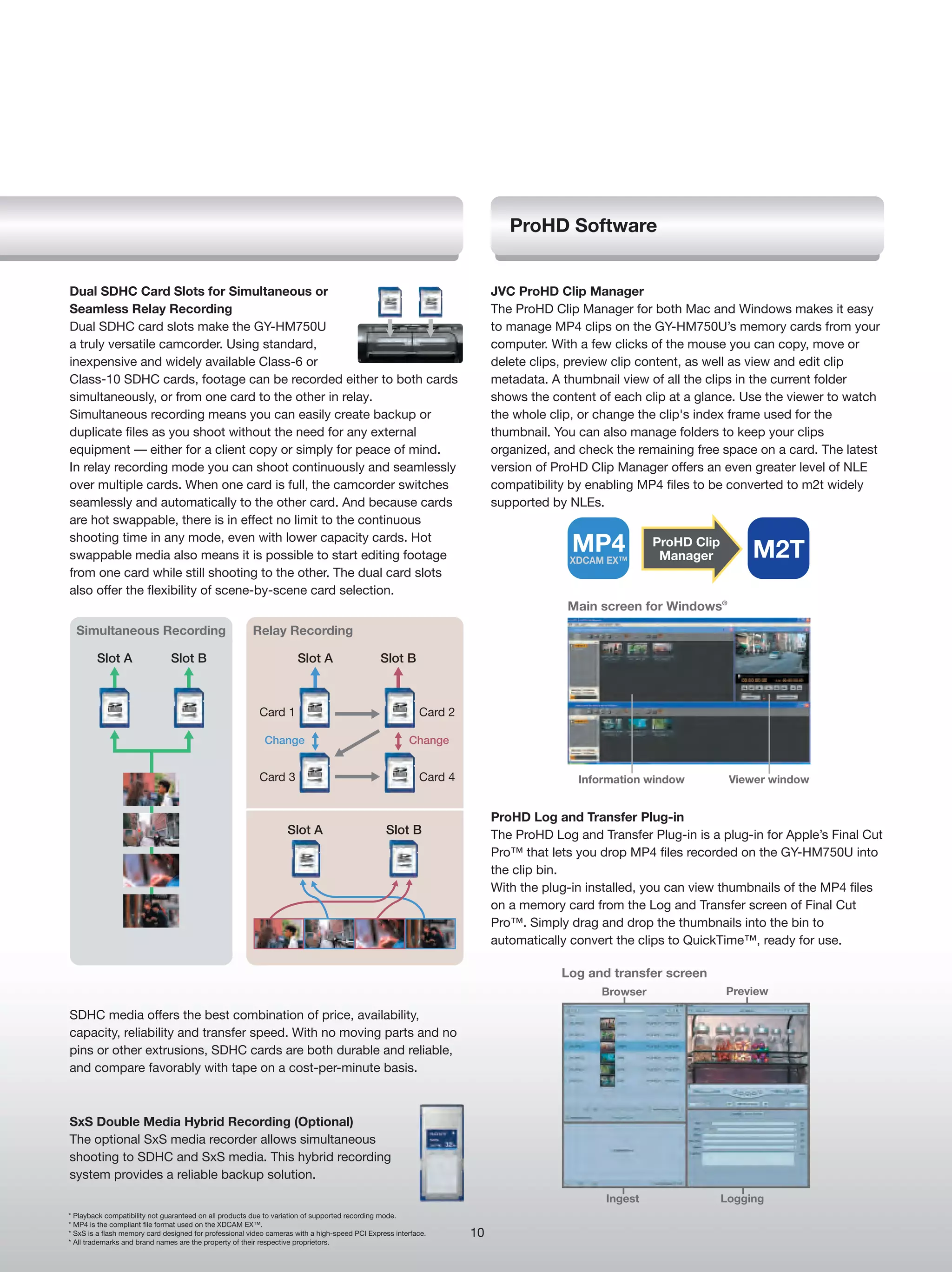 ProHD Software


Dual SDHC Card Slots for Simultaneous or                                                                                JVC ProHD Clip Manager
Seamless Relay Recording                                                                                                The ProHD Clip Manager for both Mac and Windows makes it easy
Dual SDHC card slots make the GY-HM750U                                                                                 to manage MP4 clips on the GY-HM750U’s memory cards from your
a truly versatile camcorder. Using standard,                                                                            computer. With a few clicks of the mouse you can copy, move or
inexpensive and widely available Class-6 or                                                                             delete clips, preview clip content, as well as view and edit clip
Class-10 SDHC cards, footage can be recorded either to both cards                                                       metadata. A thumbnail view of all the clips in the current folder
simultaneously, or from one card to the other in relay.                                                                 shows the content of each clip at a glance. Use the viewer to watch
Simultaneous recording means you can easily create backup or                                                            the whole clip, or change the clip's index frame used for the
duplicate files as you shoot without the need for any external                                                          thumbnail. You can also manage folders to keep your clips
equipment — either for a client copy or simply for peace of mind.                                                       organized, and check the remaining free space on a card. The latest
In relay recording mode you can shoot continuously and seamlessly                                                       version of ProHD Clip Manager offers an even greater level of NLE
over multiple cards. When one card is full, the camcorder switches                                                      compatibility by enabling MP4 files to be converted to m2t widely
seamlessly and automatically to the other card. And because cards                                                       supported by NLEs.
are hot swappable, there is in effect no limit to the continuous
shooting time in any mode, even with lower capacity cards. Hot
swappable media also means it is possible to start editing footage
                                                                                                                                      MP4
                                                                                                                                     XDCAM EX™
                                                                                                                                                     ProHD Clip
                                                                                                                                                      Manager          M2T
from one card while still shooting to the other. The dual card slots
also offer the flexibility of scene-by-scene card selection.
                                                                                                                                     Main screen for Windows®
  Simultaneous Recording                                Relay Recording

        Slot A                 Slot B                                Slot A                    Slot B



                                                          Card 1                                          Card 2

                                                           Change                                      Change


                                                          Card 3                                          Card 4                       Information window          Viewer window


                                                                                                                        ProHD Log and Transfer Plug-in
                                                                  Slot A                        Slot B                  The ProHD Log and Transfer Plug-in is a plug-in for Apple’s Final Cut
                                                                                                                        Pro™ that lets you drop MP4 files recorded on the GY-HM750U into
                                                                                                                        the clip bin.
                                                                                                                        With the plug-in installed, you can view thumbnails of the MP4 files
                                                                                                                        on a memory card from the Log and Transfer screen of Final Cut
                                                                                                                        Pro™. Simply drag and drop the thumbnails into the bin to
                                                                                                                        automatically convert the clips to QuickTime™, ready for use.

                                                                                                                                    Log and transfer screen
                                                                                                                                           Browser                Preview

SDHC media offers the best combination of price, availability,
capacity, reliability and transfer speed. With no moving parts and no
pins or other extrusions, SDHC cards are both durable and reliable,
and compare favorably with tape on a cost-per-minute basis.



SxS Double Media Hybrid Recording (Optional)
The optional SxS media recorder allows simultaneous
shooting to SDHC and SxS media. This hybrid recording
system provides a reliable backup solution.
                                                                                                                                            Ingest                Logging
* Playback compatibility not guaranteed on all products due to variation of supported recording mode.
* MP4 is the compliant file format used on the XDCAM EX™.
* SxS is a flash memory card designed for professional video cameras with a high-speed PCI Express interface.      10
* All trademarks and brand names are the property of their respective proprietors.
 