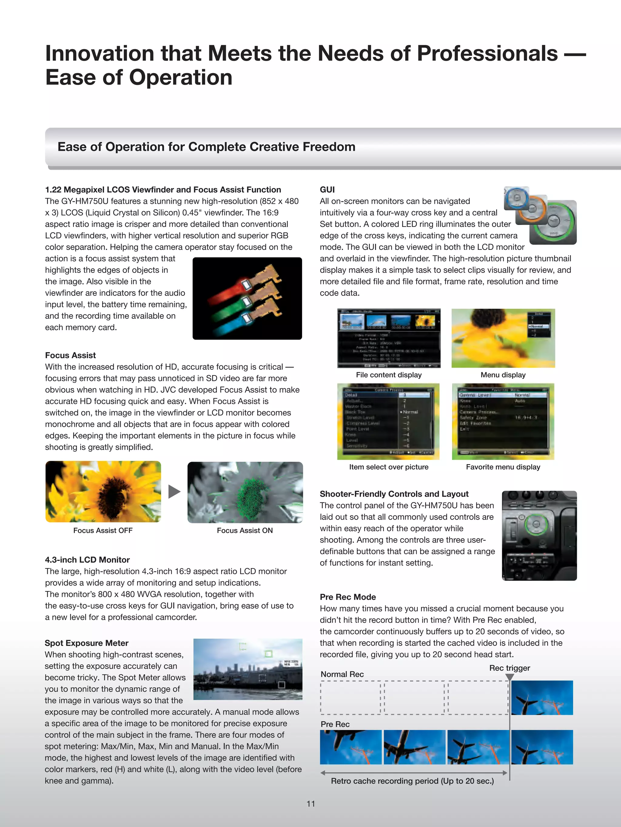 Innovation that Meets the Needs of Professionals —
Ease of Operation


   Ease of Operation for Complete Creative Freedom


1.22 Megapixel LCOS Viewfinder and Focus Assist Function                        GUI
The GY-HM750U features a stunning new high-resolution (852 x 480                All on-screen monitors can be navigated
x 3) LCOS (Liquid Crystal on Silicon) 0.45" viewfinder. The 16:9                intuitively via a four-way cross key and a central
aspect ratio image is crisper and more detailed than conventional               Set button. A colored LED ring illuminates the outer
LCD viewfinders, with higher vertical resolution and superior RGB               edge of the cross keys, indicating the current camera
color separation. Helping the camera operator stay focused on the               mode. The GUI can be viewed in both the LCD monitor
action is a focus assist system that                                            and overlaid in the viewfinder. The high-resolution picture thumbnail
highlights the edges of objects in                                              display makes it a simple task to select clips visually for review, and
the image. Also visible in the                                                  more detailed file and file format, frame rate, resolution and time
viewfinder are indicators for the audio                                         code data.
input level, the battery time remaining,
and the recording time available on
each memory card.


Focus Assist
With the increased resolution of HD, accurate focusing is critical —
                                                                                          File content display               Menu display
focusing errors that may pass unnoticed in SD video are far more
obvious when watching in HD. JVC developed Focus Assist to make
accurate HD focusing quick and easy. When Focus Assist is
switched on, the image in the viewfinder or LCD monitor becomes
monochrome and all objects that are in focus appear with colored
edges. Keeping the important elements in the picture in focus while
shooting is greatly simplified.

                                                                                        Item select over picture         Favorite menu display


                                                                                Shooter-Friendly Controls and Layout
                                                                                The control panel of the GY-HM750U has been
                                                                                laid out so that all commonly used controls are
        Focus Assist OFF                        Focus Assist ON                 within easy reach of the operator while
                                                                                shooting. Among the controls are three user-
                                                                                definable buttons that can be assigned a range
4.3-inch LCD Monitor                                                            of functions for instant setting.
The large, high-resolution 4.3-inch 16:9 aspect ratio LCD monitor
provides a wide array of monitoring and setup indications.
The monitor’s 800 x 480 WVGA resolution, together with                          Pre Rec Mode
the easy-to-use cross keys for GUI navigation, bring ease of use to             How many times have you missed a crucial moment because you
a new level for a professional camcorder.                                       didn’t hit the record button in time? With Pre Rec enabled,
                                                                                the camcorder continuously buffers up to 20 seconds of video, so
Spot Exposure Meter                                                             that when recording is started the cached video is included in the
When shooting high-contrast scenes,                                             recorded file, giving you up to 20 second head start.
setting the exposure accurately can                                                                                            Rec trigger
become tricky. The Spot Meter allows                                            Normal Rec
you to monitor the dynamic range of
the image in various ways so that the
exposure may be controlled more accurately. A manual mode allows
a specific area of the image to be monitored for precise exposure               Pre Rec
control of the main subject in the frame. There are four modes of
spot metering: Max/Min, Max, Min and Manual. In the Max/Min
mode, the highest and lowest levels of the image are identified with
color markers, red (H) and white (L), along with the video level (before
knee and gamma).                                                                   Retro cache recording period (Up to 20 sec.)

                                                                           11
 