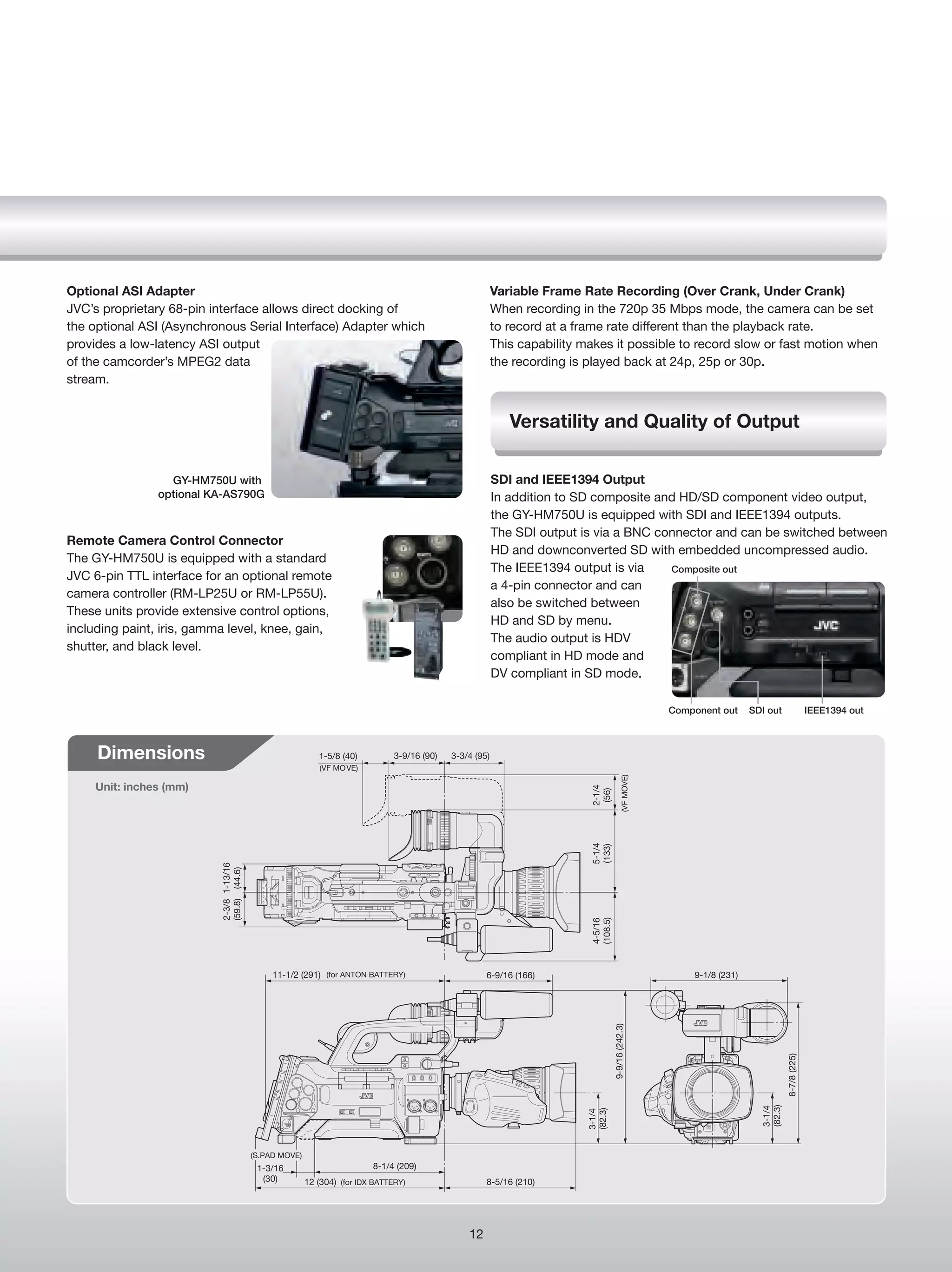 Optional ASI Adapter                                                                                        Variable Frame Rate Recording (Over Crank, Under Crank)
JVC’s proprietary 68-pin interface allows direct docking of                                                 When recording in the 720p 35 Mbps mode, the camera can be set
the optional ASI (Asynchronous Serial Interface) Adapter which                                              to record at a frame rate different than the playback rate.
provides a low-latency ASI output                                                                           This capability makes it possible to record slow or fast motion when
of the camcorder’s MPEG2 data                                                                               the recording is played back at 24p, 25p or 30p.
stream.


                                                                                                               Versatility and Quality of Output

                  GY-HM750U with                                                                            SDI and IEEE1394 Output
                optional KA-AS790G                                                                          In addition to SD composite and HD/SD component video output,
                                                                                                            the GY-HM750U is equipped with SDI and IEEE1394 outputs.
                                                                                                            The SDI output is via a BNC connector and can be switched between
Remote Camera Control Connector
                                                                                                            HD and downconverted SD with embedded uncompressed audio.
The GY-HM750U is equipped with a standard
                                                                                                            The IEEE1394 output is via    Composite out
JVC 6-pin TTL interface for an optional remote
                                                                                                            a 4-pin connector and can
camera controller (RM-LP25U or RM-LP55U).
                                                                                                            also be switched between
These units provide extensive control options,
                                                                                                            HD and SD by menu.
including paint, iris, gamma level, knee, gain,
                                                                                                            The audio output is HDV
shutter, and black level.
                                                                                                            compliant in HD mode and
                                                                                                            DV compliant in SD mode.

                                                                                                                                                             Component out     SDI out                   IEEE1394 out



     Dimensions                                              1-5/8 (40)          3-9/16 (90)   3-3/4 (95)
                                                             (VF MOVE)
                                                                                                                                                 (VF MOVE)




     Unit: inches (mm)
                                                                                                                              2-1/4
                                                                                                                               (56)
                                                                                                                              5-1/4
                                                                                                                              (133)
                           2-3/8 1-13/16
                           (59.8) (44.6)




                                                                                                                              (108.5)
                                                                                                                              4-5/16




                                                11-1/2 (291) (for ANTON BATTERY)                        6-9/16 (166)                                             9-1/8 (231)
                                                                                                                                        9-9/16 (242.3)




                                                                                                                                                                                           8-7/8 (225)
                                                                                                                                                                                  (82.3)
                                                                                                                                                                                  3-1/4
                                                                                                                             (82.3)
                                                                                                                             3-1/4




                                           (S.PAD MOVE)
                                            1-3/16                         8-1/4 (209)
                                             (30)         12 (304) (for IDX BATTERY)                    8-5/16 (210)




                                                                                                   12
 