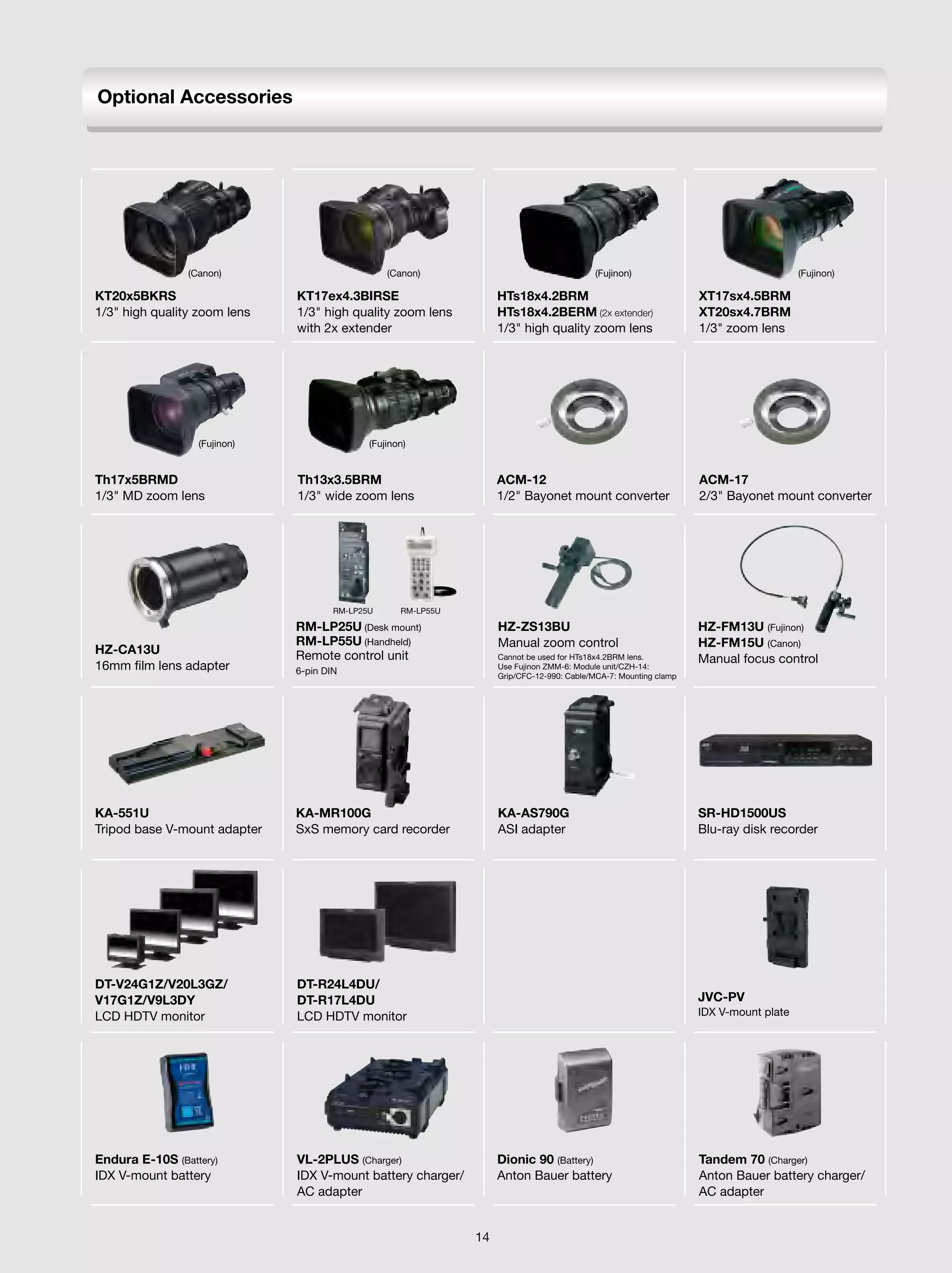 Optional Accessories




                (Canon)                          (Canon)                                   (Fujinon)                                   (Fujinon)

KT20x5BKRS                    KT17ex4.3BIRSE                        HTs18x4.2BRM                                   XT17sx4.5BRM
1/3" high quality zoom lens   1/3" high quality zoom lens           HTs18x4.2BERM (2x extender)                    XT20sx4.7BRM
                              with 2x extender                      1/3" high quality zoom lens                    1/3" zoom lens




                  (Fujinon)                  (Fujinon)


Th17x5BRMD                    Th13x3.5BRM                           ACM-12                                         ACM-17
1/3" MD zoom lens             1/3" wide zoom lens                   1/2" Bayonet mount converter                   2/3" Bayonet mount converter




                                      RM-LP25U      RM-LP55U

                              RM-LP25U (Desk mount)                 HZ-ZS13BU                                      HZ-FM13U (Fujinon)
                              RM-LP55U (Handheld)                   Manual zoom control                            HZ-FM15U (Canon)
HZ-CA13U                      Remote control unit                   Cannot be used for HTs18x4.2BRM lens.          Manual focus control
16mm film lens adapter        6-pin DIN                             Use Fujinon ZMM-6: Module unit/CZH-14:
                                                                    Grip/CFC-12-990: Cable/MCA-7: Mounting clamp




KA-551U                       KA-MR100G                             KA-AS790G                                      SR-HD1500US
Tripod base V-mount adapter   SxS memory card recorder              ASI adapter                                    Blu-ray disk recorder




DT-V24G1Z/V20L3GZ/            DT-R24L4DU/
V17G1Z/V9L3DY                 DT-R17L4DU                                                                           JVC-PV
LCD HDTV monitor              LCD HDTV monitor                                                                     IDX V-mount plate




Endura E-10S (Battery)        VL-2PLUS (Charger)                    Dionic 90 (Battery)                            Tandem 70 (Charger)
IDX V-mount battery           IDX V-mount battery charger/          Anton Bauer battery                            Anton Bauer battery charger/
                              AC adapter                                                                           AC adapter


                                                               14
 