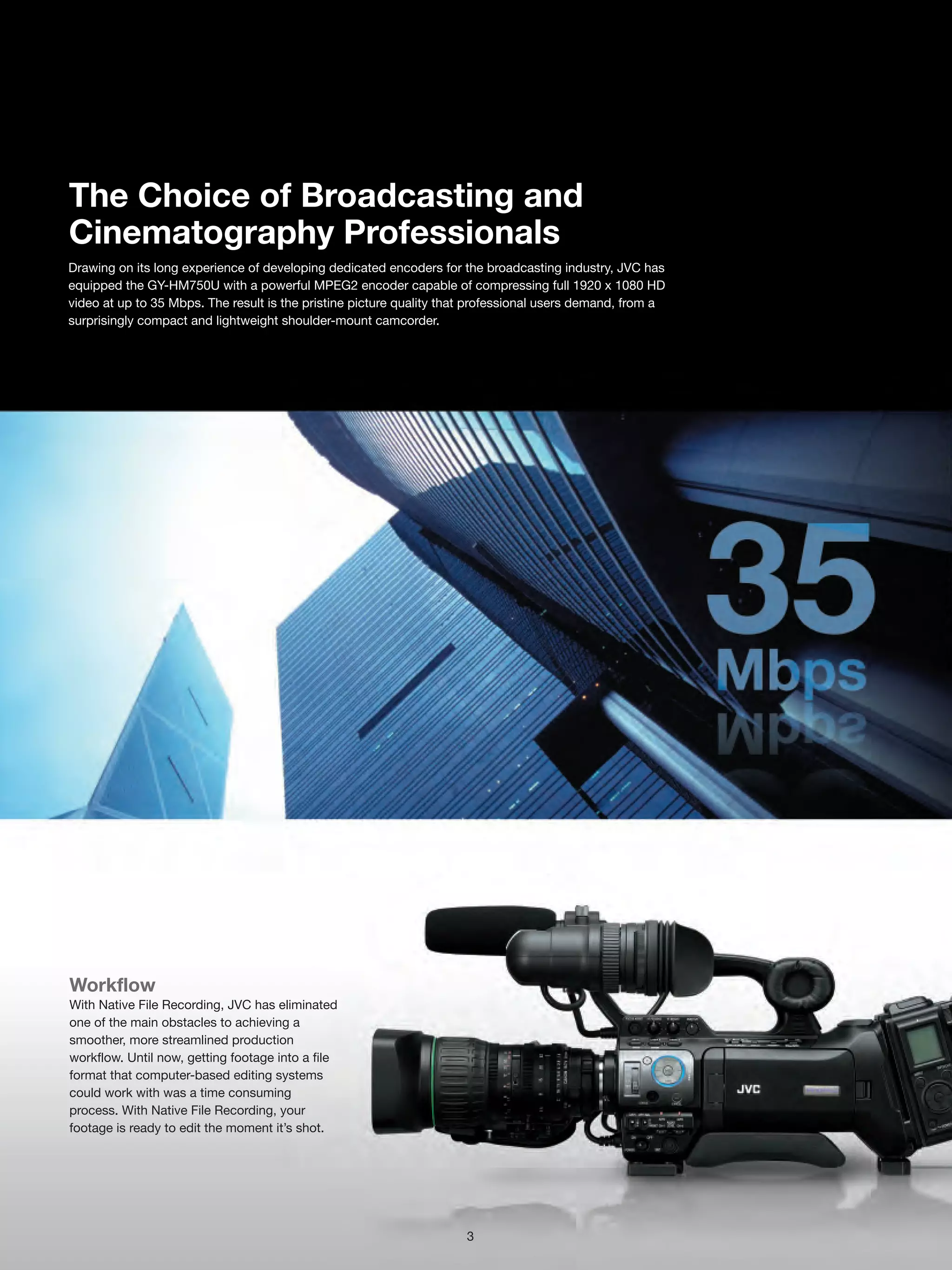 The Choice of Broadcasting and
Cinematography Professionals
Drawing on its long experience of developing dedicated encoders for the broadcasting industry, JVC has
equipped the GY-HM750U with a powerful MPEG2 encoder capable of compressing full 1920 x 1080 HD
video at up to 35 Mbps. The result is the pristine picture quality that professional users demand, from a
surprisingly compact and lightweight shoulder-mount camcorder.




Workflow
With Native File Recording, JVC has eliminated
one of the main obstacles to achieving a
smoother, more streamlined production
workflow. Until now, getting footage into a file
format that computer-based editing systems
could work with was a time consuming
process. With Native File Recording, your
footage is ready to edit the moment it’s shot.




                                                                      3
 