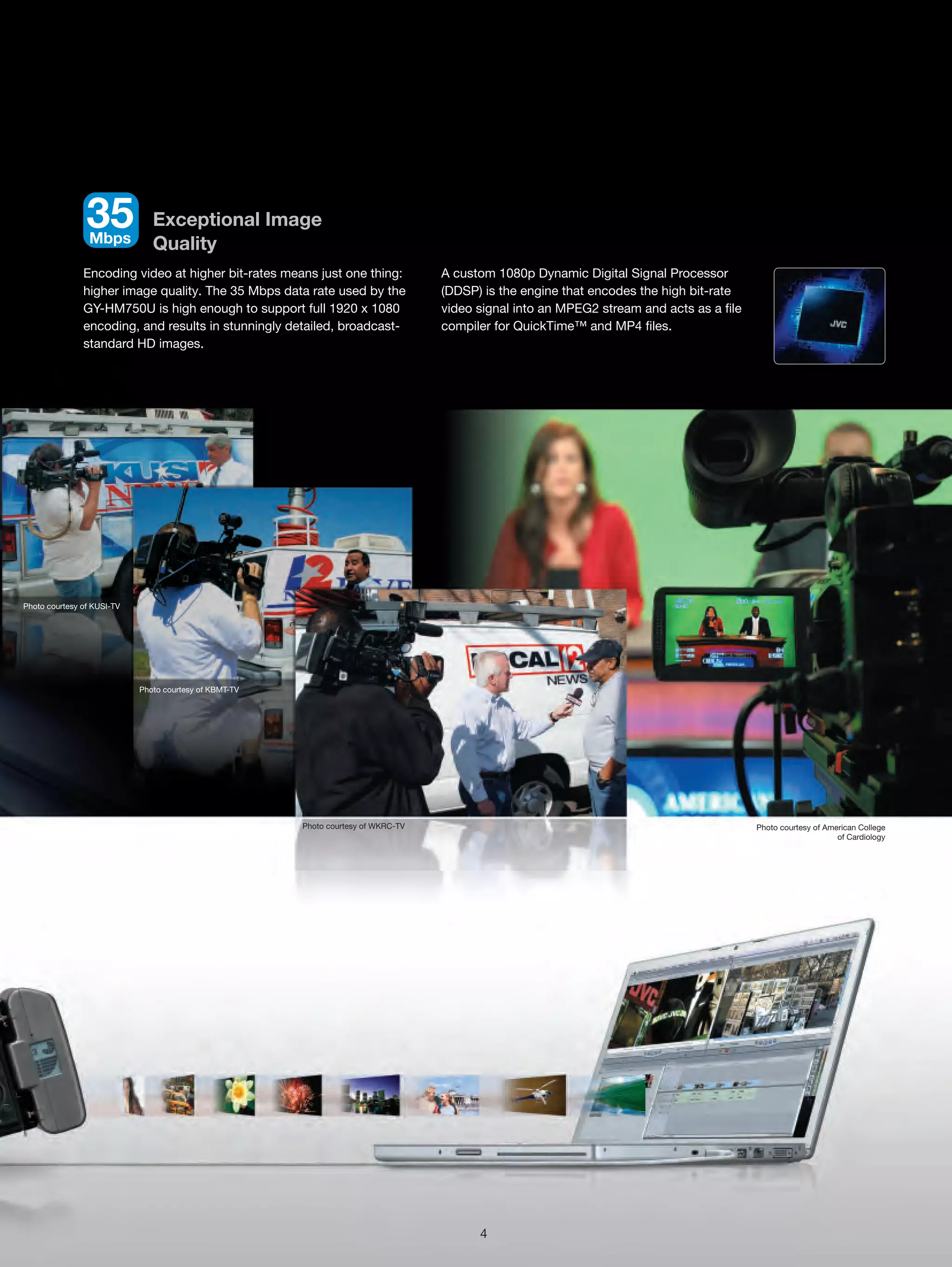 35
                 Mbps
                               Exceptional Image
                               Quality
               Encoding video at higher bit-rates means just one thing:             A custom 1080p Dynamic Digital Signal Processor
               higher image quality. The 35 Mbps data rate used by the              (DDSP) is the engine that encodes the high bit-rate
               GY-HM750U is high enough to support full 1920 x 1080                 video signal into an MPEG2 stream and acts as a file
               encoding, and results in stunningly detailed, broadcast-             compiler for QuickTime™ and MP4 files.
               standard HD images.




Photo courtesy of KUSI-TV




                            Photo courtesy of KBMT-TV




                                                        Photo courtesy of WKRC-TV                                                          Photo courtesy of American College
                                                                                                                                                                of Cardiology




                                                                                          4
 