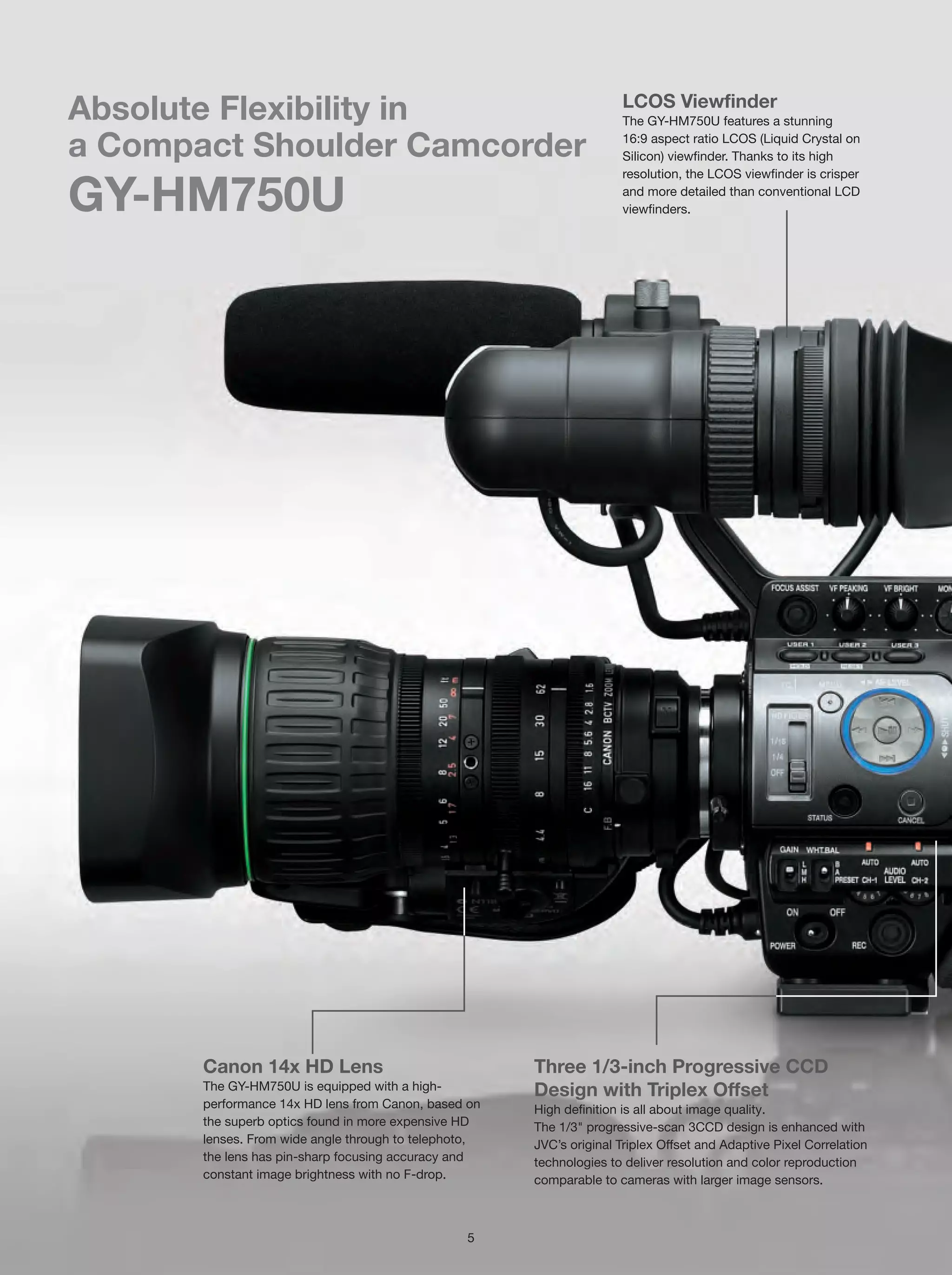 LCOS Viewfinder
Absolute Flexibility in                                               The GY-HM750U features a stunning

a Compact Shoulder Camcorder                                          16:9 aspect ratio LCOS (Liquid Crystal on
                                                                      Silicon) viewfinder. Thanks to its high
                                                                      resolution, the LCOS viewfinder is crisper

GY-HM750U                                                             and more detailed than conventional LCD
                                                                      viewfinders.




       Canon 14x HD Lens                               Three 1/3-inch Progressive CCD
       The GY-HM750U is equipped with a high-          Design with Triplex Offset
       performance 14x HD lens from Canon, based on    High definition is all about image quality.
       the superb optics found in more expensive HD    The 1/3" progressive-scan 3CCD design is enhanced with
       lenses. From wide angle through to telephoto,   JVC’s original Triplex Offset and Adaptive Pixel Correlation
       the lens has pin-sharp focusing accuracy and    technologies to deliver resolution and color reproduction
       constant image brightness with no F-drop.       comparable to cameras with larger image sensors.



                                                 5
 