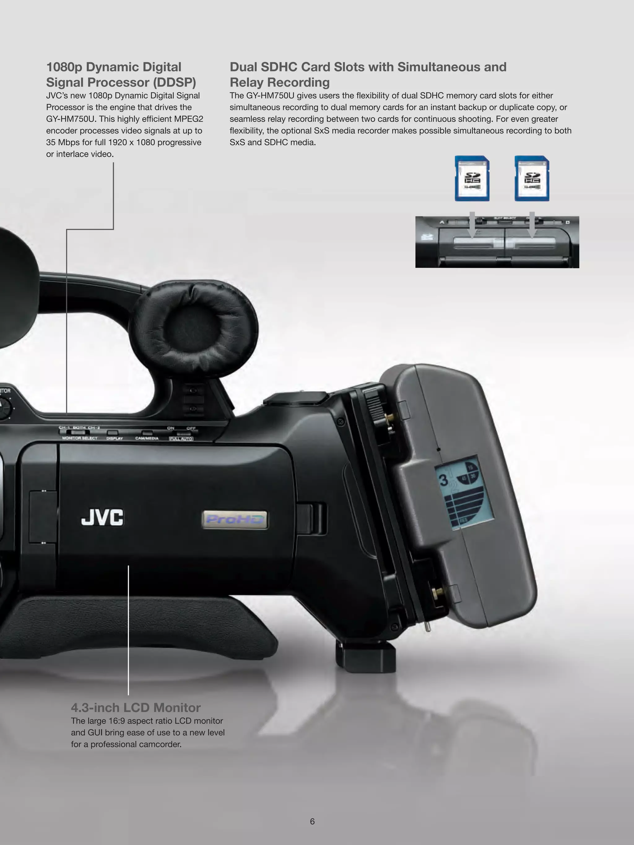 1080p Dynamic Digital                            Dual SDHC Card Slots with Simultaneous and
Signal Processor (DDSP)                          Relay Recording
JVC’s new 1080p Dynamic Digital Signal           The GY-HM750U gives users the flexibility of dual SDHC memory card slots for either
Processor is the engine that drives the          simultaneous recording to dual memory cards for an instant backup or duplicate copy, or
GY-HM750U. This highly efficient MPEG2           seamless relay recording between two cards for continuous shooting. For even greater
encoder processes video signals at up to         flexibility, the optional SxS media recorder makes possible simultaneous recording to both
35 Mbps for full 1920 x 1080 progressive         SxS and SDHC media.
or interlace video.




      4.3-inch LCD Monitor
      The large 16:9 aspect ratio LCD monitor
      and GUI bring ease of use to a new level
      for a professional camcorder.




                                                                      6
 