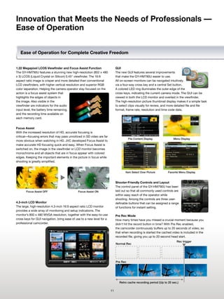 Innovation that Meets the Needs of Professionals —
Ease of Operation


   Ease of Operation for Complete Creative Freedom


1.22 Megapixel LCOS Viewfinder and Focus Assist Function                     GUI
The GY-HM790U features a stunning new high-resolution (852 x 480             The new GUI features several improvements
x 3) LCOS (Liquid Crystal on Silicon) 0.45" viewfinder. The 16:9             that make the GY-HM790U easier to use.
aspect ratio image is crisper and more detailed than conventional            All on-screen monitors can be navigated intuitively
LCD viewfinders, with higher vertical resolution and superior RGB            via a four-way cross key and a central Set button.
color separation. Helping the camera operator stay focused on the            A colored LED ring illuminates the outer edge of the
action is a focus assist system that                                         cross keys, indicating the current camera mode. The GUI can be
highlights the edges of objects in                                           viewed in both the LCD monitor and overlaid in the viewfinder.
the image. Also visible in the                                               The high-resolution picture thumbnail display makes it a simple task
viewfinder are indicators for the audio                                      to select clips visually for review, and more detailed file and file
input level, the battery time remaining,                                     format, frame rate, resolution and time code data.
and the recording time available on
each memory card.


Focus Assist
With the increased resolution of HD, accurate focusing is
critical—focusing errors that may pass unnoticed in SD video are far
                                                                                       File Content Display             Menu Display
more obvious when watching in HD. JVC developed Focus Assist to
make accurate HD focusing quick and easy. When Focus Assist is
switched on, the image in the viewfinder or LCD monitor becomes
monochrome and all objects that are in focus appear with colored
edges. Keeping the important elements in the picture in focus while
shooting is greatly simplified.


                                                                                    Item Select Over Picture        Favorite Menu Display


                                                                             Shooter-Friendly Controls and Layout
                                                                             The control panel of the GY-HM790U has been
       Focus Assist OFF                       Focus Assist ON                laid out so that all commonly used controls are
                                                                             within easy reach of the operator while
                                                                             shooting. Among the controls are three user-
4.3-inch LCD Monitor                                                         definable buttons that can be assigned a range
The large, high-resolution 4.3-inch 16:9 aspect ratio LCD monitor            of functions for instant setting.
provides a wide array of monitoring and setup indications. The
monitor’s 800 x 480 WVGA resolution, together with the easy-to-use           Pre Rec Mode
cross keys for GUI navigation, bring ease of use to a new level for a        How many times have you missed a crucial moment because you
professional camcorder.                                                      didn't hit the record button in time? With Pre Rec enabled,
                                                                             the camcorder continuously buffers up to 20 seconds of video, so
                                                                             that when recording is started the cached video is included in the
                                                                             recorded file, giving you up to 20 second head start.
                                                                                                                          Rec trigger
                                                                             Normal Rec




                                                                             Pre Rec




                                                                               Retro cache recording period (Up to 20 sec.)

                                                                        11
 